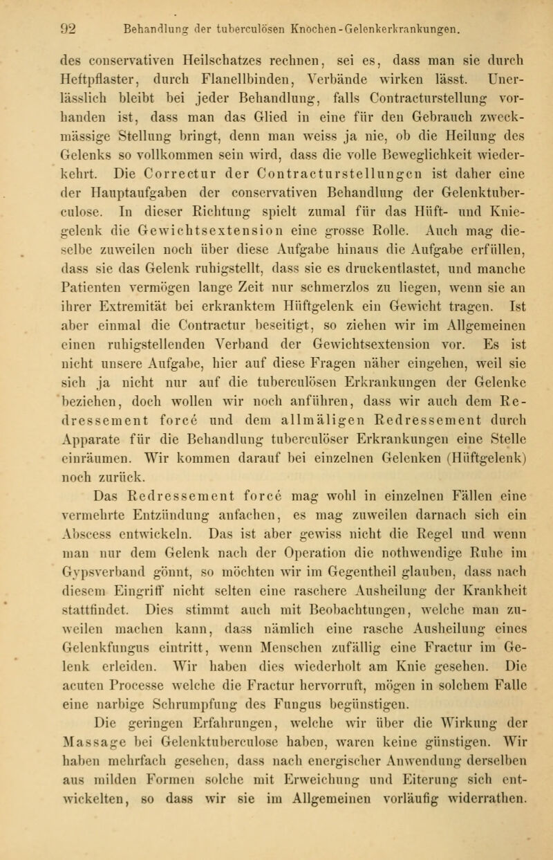 des conservativen Heilschatzes rechnen, sei es, dass man sie durch Heftpflaster, durch Flanellbinden, Verbände wirken lässt. Uner- lässlich bleibt bei jeder Behandlung, falls Contracturstellung vor- handen ist, dass man das Glied in eine für den Gebrauch zweck- mässige Stellung bringt, denn man weiss ja nie, ob die Heilung des Gelenks so vollkommen sein wird, dass die volle Beweglichkeit wieder- kehrt. Die Correctur der Contracturstellungcn ist daher eine der Hauptaufgaben der conservativen Behandlung der Gelenktuber- culose. In dieser Richtung spielt zumal für das Hüft- und Knie- gelenk die Gewichtsextension eine grosse Eolle. Auch mag die- selbe zuweilen noch über diese Aufgabe hinaus die Aufgabe erfüllen, dass sie das Gelenk ruhigstellt, dass sie es druckentlastet, und manche Patienten vermögen lange Zeit nur schmerzlos zu liegen, wenn sie an ihrer Extremität bei erkranktem Hüftgelenk ein Gewicht tragen. Ist aber einmal die Contractur beseitigt, so ziehen wir im Allgemeinen einen ruhigstellenden Verband der Gewichtsextension vor. Es ist nicht unsere Aufgabe, hier auf diese Fragen näher eingehen, weil sie sich ja nicht nur auf die tuberculösen Erkrankungen der Gelenke beziehen, doch wollen wir noch anführen, dass wir auch dem Re- dressement force und dem allmäligen Redressement durch Apparate für die Behandlung tuberculöser Erkrankungen eine Stelle einräumen. Wir kommen darauf bei einzelnen Gelenken (Hüftgelenk) noch zurück. Das Redressement force mag wohl in einzelnen Fällen eine vermehrte Entzündung anfachen, es mag zuweilen darnach sich ein Abscess entwickeln. Das ist aber gewiss nicht die Regel und wenn man nur dem Gelenk nach der Operation die nothwendige Ruhe im Gypsverband gönnt, so möchten wir im Gegentheil glauben, dass nach diesem Eingriff nicht selten eine raschere Ausheilung der Krankheit stattfindet. Dies stimmt auch mit Beobachtungen, welche man zu- weilen machen kann, dass nämlich eine rasche Ausheilung eines Gelenkfungus eintritt, wenn Menschen zufällig eine Fractur im Ge- lenk erleiden. Wir haben dies wiederholt am Knie gesehen. Die acuten Processe welche die Fractur hervorruft, mögen in solchem Falle eine narbige Schrumpfung des Fungus begünstigen. Die geringen Erfahrungen, welche wir über die Wirkung der Massage bei Gelenktuberculose haben, waren keine günstigen. Wir haben mehrfach gesehen, dass nach energischer Anwendung derselben aus milden Formen solche mit Erweichung und Eiterung sich ent- wickelten, so dass wir sie im Allgemeinen vorläufig widerrathen.