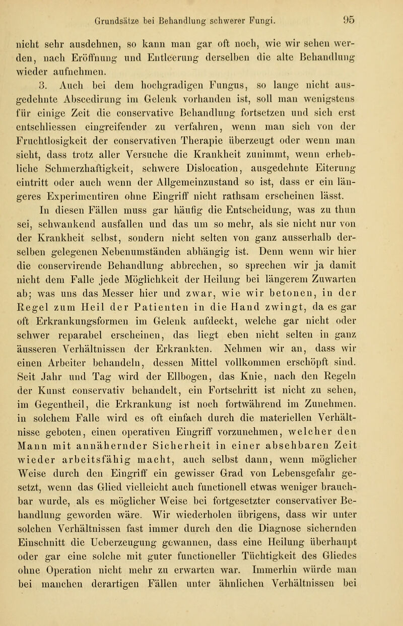 nicht sehr ausdehnen, so kann man g-ar oft noch, wie wir sehen wer- den, nach Eröffnung- und Entleerung derselhen die alte Behandhing wieder aufnehmen. 3. Auch hei dem hochgradigen Fungus, so lange nicht aus- gedehnte Ahscedirung im Gelenk vorhanden ist, soll man wenigsteus für einige Zeit die conservative Behandlung- fortsetzen und sich erst cntschliessen eingreifender zu verfahren, wenn man sich von der Fruchtlosigkeit der conservativen Therapie überzeugt oder wenn man sieht, dass trotz aller Versuche die Krankheit zunimmt, wenn erheb- liche Schmerzhaftigkeit, schwere Dislocation, ausgedehnte Eiterung eintritt oder auch wenn der Allgemeinzustand so ist, dass er ein län- geres Experimentiren ohne Eingriff nicht rathsam erscheinen lässt. In diesen Fällen muss gar häufig- die Entscheidung, was zu thun sei, schwankend ausfallen und das um so mehr, als sie nicht nur von der Krankheit selbst, sondern nicht selten von ganz ausserhalb der- selben gelegenen Nebenumständen abhängig- ist. Denn wenn wir hier die conservirende Behandlung abbrechen, so sprechen wir ja damit nicht dem Falle jede Möglichkeit der Heilung bei längerem Zuwarten ab; was uns das Messer hier und zwar, wie wir betonen, in der Regel zum Heil der Patienten in die Hand zwingt, da es gar oft Erkrankungsformen im Gelenk aufdeckt, welche gar nicht oder schwer reparabel erscheinen, das liegt eben nicht selten in ganz äusseren Verhältnissen der Erkrankten. Nehmen wir au, dass wir einen Arbeiter behandeln, dessen Mittel vollkommen erschöpft sind. Seit Jahr und Tag wird der Ellbogen, das Knie, nach den Regeln der Kunst conservativ behandelt, ein Fortschritt ist nicht zu sehen, im Gegentheil, die Erkrankung ist noch fortwährend im Zunehmen, in solchem Falle wird es oft einfach durch die materiellen Verhält- nisse geboten, einen operativen Eingriff vorzunehmen, welcher den Mann mit annähernder Sicherheit in einer absehbaren Zeit wieder arbeitsfähig macht, auch selbst dann, wenn möglicher Weise durch den Eingriff' ein gewisser Grad von Lebensgefahr ge- setzt, wenn das Glied vielleicht auch functionell etwas weniger brauch- bar wurde, als es möglicher Weise bei fortgesetzter conservativer Be- handlung geworden wäre. Wir wiederholen übrigens, dass wir unter solchen Verhältnissen fast immer durch den die Diagnose sichernden Einschnitt die Ueberzeugung gewannen, dass eine Heilung überhaupt oder gar eine solche mit guter functioneller Tüchtigkeit des Gliedes ohne Operation nicht mehr zu erwarten war. Immerhin würde man bei manchen derartigen Fällen unter ähnlichen Verhältnissen bei