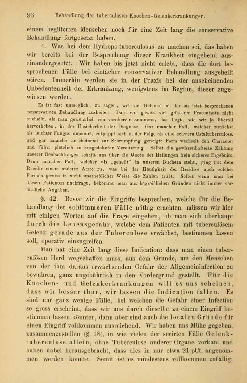 einem begiiterten Menschen noch für eine Zeit lang die conservative Behandlung fortgesetzt haben. 4. Was bei dem Hj'drops tuberciilosus zu machen sei, das haben wir bereits bei der Besprechung dieser Krankheit eingehend aus- einandergesetzt. Wir haben bis jetzt nicht erlebt, dass die dort be- sprochenen Fälle bei einfacher conservativer Behandlung ausgeheilt wären. Immerhin werden sie in der Praxis bei der anscheinenden Unbedeutenheit der Erkrankung, wenigstens im Beginn, dieser zuge- wiesen werden. Es ist fast unmöglich, zu sagen, wie viel Gelenke bei der bis jetzt besprochenen conservativen Behandlung ausheilen. Dass ein gewiss viel grösserer Procentsatz nicht ausheilt, als man gewöhnlich von vornherein annimmt, das liegt, wie wir ja überall hervorhoben, in der Unsicherheit der Diagnose. Gar mancher Fall, welcher zunächst als leichter Fungus imponirt, entpuppt sich in der Folge als eine schwere Ostaltuberculose, und gar manche anscheinend zur Schrumpfung geneigte Form wechselt den Character und führt plötzlich zu ausgedehnter Vereiterung. Selbst die gewissenhafteste Zählung unserer Beobachtungen schafft uns über die Quote der Heilungen kein sicheres Ergebniss. Denn mancher Fall, welcher als ..geheilt in unseren Büchern steht, ging mit dem Recidiv einem anderen Arzte zu. was bei der Häufigkeit der Recidive auch solcher Formen gewiss in nicht unerheblicher Weise die Zahlen trübt. Selbst wenn man bei diesen Patienten nachfragt, bekommt man aus begreiflichen Gründen nicht immer ver- lässliche Angaben. §. 42. Bevor wir die Eingriffe besprechen, welche für die Be- handlung der schlimmeren Fälle nöthig erachten, müssen wir hier mit einigen Worten auf die Frage eingehen, ob man sich überhaupt durch die Lebensgefahr, welche dem Patienten mit tuberculösem Gelenk gerade aus der Tuberculose erwächst, bestimmen lassen soll, operativ einzugreifen. Man hat eine Zeit lang diese Indication: dass man einen tuber- culösen Herd wegschaffen muss, aus dem Grunde, um den Menschen von der ihm daraus erwachsenden Gefahr der Allgemeininfection zu bewahren, ganz ungebührlich in den Vordergrund gestellt. Für die Knochen- und Gelenkerkrankungen will es uns scheinen, dass wir besser thun, wir lassen die Indication fallen. Es sind nur ganz wenige Fälle, bei welchen die Gefahr einer Infection so gross erscheint, dass wir uns durch dieselbe zu einem Eingriff be- stimmen lassen könnten, dann aber sind auch die localen Gründe für einen Eingriff vollkommen ausreichend. AVir haben uns Mühe gegeben, zusammenzustellen (§. 18), in wie vielen der secirten Fälle Gelenk- tuberculose allein, ohne Tuberculose anderer Organe vorkam und haben dabei herausgebracht, dass dies in nur etwa 21 pCt. angenom- men werden konnte. Somit ist es mindestens vollkommen zufällig,