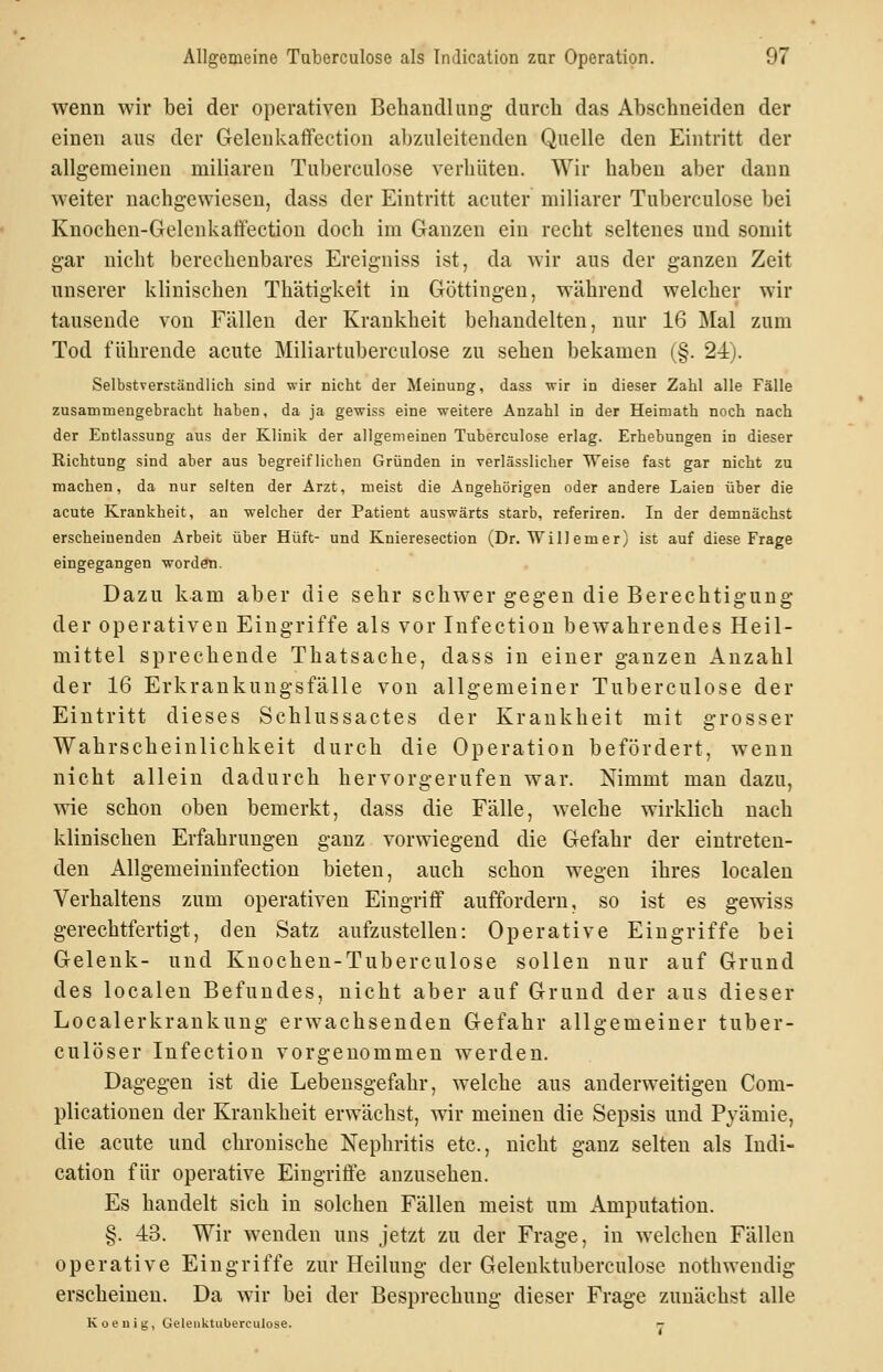 wenn wir bei der operativen Behandlung durch das Abschneiden der einen aus der Geleukaflfection abzuleitenden Quelle den Eintritt der allgemeinen miliaren Tuberculose verhüten. Wir haben aber dann weiter nachgewiesen, dass der Eintritt acuter miliarer Tuberculose bei Knochen-Gelenkalfection doch im Ganzen ein recht seltenes und somit gar nicht berechenbares Ereigniss ist, da wir aus der ganzen Zeit unserer klinischen Thätigkeit in Göttingen, während welcher wir tauseude von Fällen der Krankheit behandelten, nur 16 Mal zum Tod führende acute Miliartuberculose zu sehen bekamen (§. 24). Selbstverständlich sind wir nicht der Meinung, dass wir in dieser Zahl alle Fälle zusammengebracht haben, da ja gewiss eine weitere Anzahl in der Heimath noch nach der Entlassung aus der Klinik der allgemeinen Tuberculose erlag. Erhebungen in dieser Richtung sind aber aus begreiflichen Gründen in verlässlicher Weise fast gar nicht zu machen, da nur selten der Arzt, meist die Angehörigen oder andere Laien über die acute Krankheit, an welcher der Patient auswärts starb, referiren. In der demnächst erscheinenden Arbeit über Hüft- und Knieresection (Dr. Willemer) ist auf diese Frage eingegangen worden. Dazu kam aber die sehr schwer gegen die Berechtigung der operativen Eingriffe als vor lufectiou bewahrendes Heil- mittel sprechende Thatsache, dass in einer ganzen Anzahl der 16 Erkrankungsfälle von allgemeiner Tuberculose der Eintritt dieses Schlussactes der Krankheit mit grosser Wahrscheinlichkeit durch die Operation befördert, wenn nicht allein dadurch hervorgerufen war. Nimmt mau dazu, ^^1e schon oben bemerkt, dass die Fälle, welche wirklich nach klinischen Erfahrungen ganz vorwiegend die Gefahr der eintreten- den Allgemeiniufection bieten, auch schon wegen ihres localeu Verhaltens zum operativen Eingriff auffordern, so ist es gewiss gerechtfertigt, den Satz aufzustellen: Operative Eingriffe bei Gelenk- und Kuochen-Tuberculose sollen nur auf Grund des localen Befundes, nicht aber auf Grund der aus dieser Localerkrankung erwachsenden Gefahr allgemeiner tuber- culöser Infection vorgenommen werden. Dagegen ist die Lebensgefahr, welche aus anderweitigen Com- plicationen der Krankheit erwächst, wir meinen die Sepsis und Pyämie, die acute und chronische Nephritis etc., nicht ganz selten als Indi- cation für operative Eingriffe anzusehen. Es handelt sich in solchen Fällen meist um Amputation. §. 43. Wir wenden uns jetzt zu der Frage, in welchen Fällen operative Eingriffe zur Heilung der Gelenktuberculose nothwendig erscheinen. Da wir bei der Besprechung dieser Frage zunächst alle Koeuig, Gelenktuberculose. -