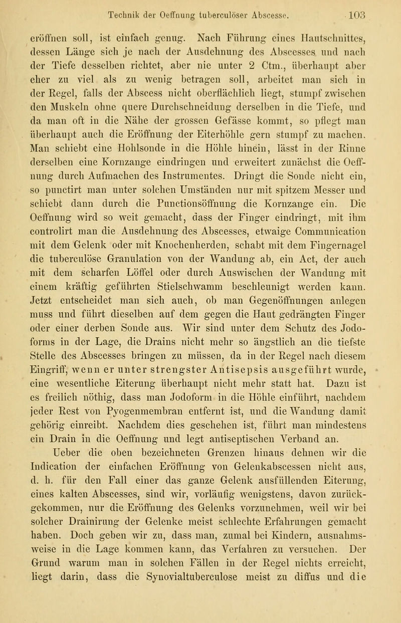 ci'ülTncn soll, ist einfach g'cnug. Nach Führung eines lUiutschnittes, dessen Länge sich je nach der Ausdehnung- des Absccsses und nach der Tiefe desselben richtet, aber nie unter 2 Ctra., überhaupt aber eher zu viel als zu wenig- betragen soll, arbeitet man sich in der Regel, falls der Abscess nicht oberflächlich liegt, stumpf zwischen den Muskeln ohne quere Durchschneidung derselben in die Tiefe, und da man oft in die Nähe der grossen Gefässe kommt, so pflegt man überhaupt auch die Eröffnung der Eiterhöhle gern stumpf zu machen. Man schiebt eine Hohlsonde in die Höhle hinein, lässt in der Rinne derselben eine Kornzange eindringen und erweitert zunächst die Oeff- nung durch Aufmachen des Instrumentes. Dringt die Sonde nicht ein, so punctirt man unter solchen Umständen nur mit spitzem Messer und schiebt dann durch die Punctiousöffnung die Kornzange ein. Die Oefifnung wird so weit gemacht, dass der Finger eindringt, mit ihm controlirt man die Ausdehnung des Abscesses, etwaige Communication mit dem Gelenk oder mit Knochenherden, schabt mit dem Fingernagel die tuberculöse Granulation von der Wandung ab, ein Act, der auch mit dem scharfen Löffel oder durch Auswischen der Wandung mit einem kräftig geführten Stielschwamm beschleunigt werden kann. Jetzt entscheidet man sich auch, ob man Gegenöffnungeu anlegen muss und führt dieselben auf dem gegen die Haut gedrängten Finger oder einer derben Sonde aus. Wir sind unter dem Schutz des Jodo- forms in der Lage, die Drains nicht mehr so ängstlich an die tiefste Stelle des Abscesses bringen zu müssen, da in der Regel nach diesem Eingriff, wenn er unter strengster Antisepsis ausgeführt wurde, eine wesentliche Eiterung überhaupt nicht mehr statt hat. Dazu ist es freilich nöthig, dass man Jodoform in die Höhle einführt, nachdem jeder Rest von Pyogenmembran entfernt ist, und die Wandung damit gehörig einreibt. Nachdem dies geschehen ist, führt man mindestens ein Drain in die Oeffnung und legt antiseptischen Verband an. lieber die oben bezeichneten Grenzen hinaus dehnen wir die Indication der einfachen Eröffnung von Gelenkabscessen nicht aus, d. h. für den Fall einer das ganze Gelenk ausfüllenden Eiterung, eines kalten Abscesses, sind wir, vorläufig wenigstens, davon zurück- gekommen, nur die Eröffnung des Gelenks vorzunehmen, weil wir bei solcher Drainirung der Gelenke meist schlechte Erfahrungen gemacht haben. Doch geben wir zu, dass man, zumal bei Kindern, ausnahms- weise in die Lage kommen kann, das Verfahren zu versuchen. Der Grund warum man in solchen Fällen in der Regel nichts erreicht, liegt darin, dass die Syuovialtuberculose meist zu diffus und die