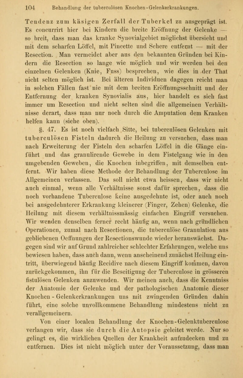 Tendenz zum käsigen Zerfall der Tuberkel zu ausgeprägt ist. Es concurrirt hier bei Kindern die breite Eröifnung der Gelenke — so breit, dass man das kranke Synovialgebiet möglichst übersieht und mit dem scharfen Löffel, mit Pincette und Schere entfernt — mit der Resection. Man vermeidet aber aus den bekannten Gründen bei Kin- dern die Resection so lauge wie möglich und wir werden bei den einzelnen Gelenken (Knie, Fuss) besprechen, Avie dies in der That nicht selten möglich ist. Bei älteren Individuen dagegen reicht man in solchen Fällen fast nie mit dem breiten Eröffnungsschnitt und der Entfernung der kranken Synovialis aus, hier handelt es sich fast immer um Resection und nicht selten sind die allgemeinen Verhält- nisse derart, dass man nur noch durch die Amputation dem Kranken helfen kann (siehe oben). §. 47. Es ist noch -väelfach Sitte, bei tuberculösen Gelenken mit tuberculösen Fisteln dadurch die Heilung zu versuchen, dass man nach Erweiterung der Fisteln den scharfen Löffel in die Gänge ein- führt und das granulirende Gewebe in dem Fistelgang wie in den umgebenden Geweben, die Knochen inbegriffen, mit demselben ent- fernt. Wir haben diese Methode der Behandlung der Tuberculose im Allgemeinen verlassen. Das soll nicht etwa heissen, dass wir nicht auch einmal, wenn alle Verhältnisse sonst dafür sprechen, dass die noch vorhandene Tuberculose keine ausgedehnte ist, oder auch noch bei ausgedehnterer Erkrankung kleinerer (Finger, Zehen) Gelenke, die Heilung mit diesem verhältnissmässig einfachen Eingriff versuchen. Wir wenden denselben ferner recht häufig an, wenn nach gründlichen Operationen, zumal nach Resectionen, die tuberculose Granulation aus gebliebenen Oeffnungen der Resectionswunde wieder herauswächst. Da- gegen sind wir auf Grund zahlreicher schlechter Erfahrungen, welche uns bewiesen haben, dass auch dann, wenn anscheinend zunächst Heilung ein- tritt, überwiegend häufig Recidive nach diesem Eingriff kommen, davon zurückgekommen, ihn für die Beseitigung der Tuberculose in grösseren fistulösen Gelenken anzuwenden. Wir meinen auch, dass die Kenntniss der Anatomie der Gelenke und der pathologischen Anatomie dieser Knochen - Gelenkerkrankungen uns mit zwingenden Gründen dahin führt, eine solche unvollkommene Behandlung mindestens nicht zu verallgemeinern. Von einer localen Behandlung der Knochen-Gelenktuberculose verlangen wir, dass sie durch die Autopsie geleitet werde. Nur so gelingt es, die wirklichen Quellen der Krankheit aufzudecken und zu entfernen. Dies ist nicht möglich unter der Voraussetzung, dass man