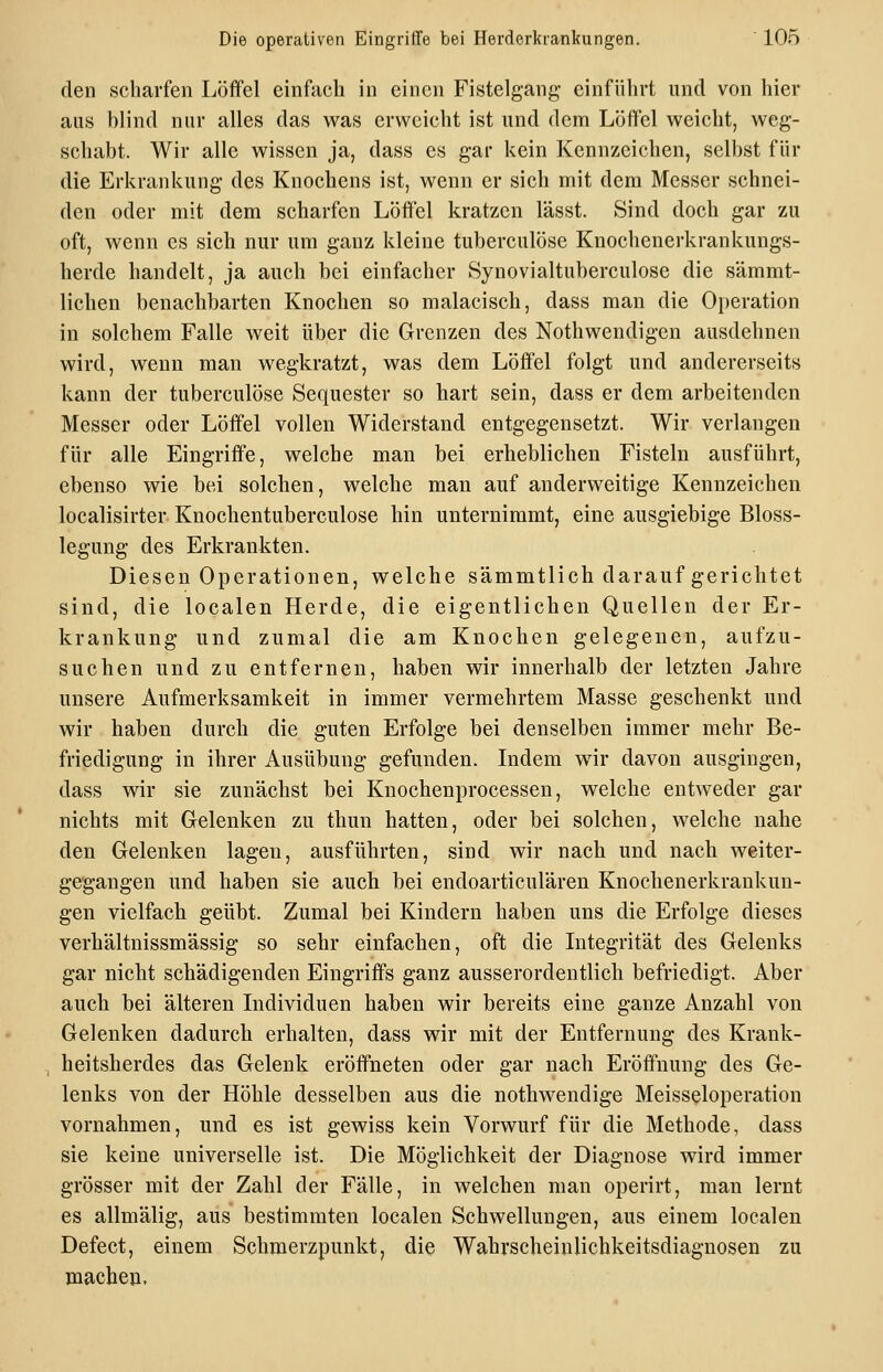 den scharfen Löffel einfach in einen Fistelgang- einführt und von hier aus blind nur alles das was erweicht ist und dem Löffel weicht, weg- schabt. Wir alle wissen ja, dass es gar kein Kennzeichen, selbst für die Erkrankung des Knochens ist, wenn er sich mit dem Messer schnei- den oder mit dem scharfen Löffel kratzen lässt. Sind doch gar zu oft, wenn es sich nur um ganz kleine tuberculösc Knochenerkrankungs- herde handelt, ja auch bei einfacher Synovialtuberculose die sämmt- lichen benachbarten Knochen so malacisch, dass man die Oi)eration in solchem Falle weit über die Grenzen des Nothwendigen ausdehnen wird, wenn man wegkratzt, was dem Löffel folgt und andererseits kann der tuberculöse Sequester so hart sein, dass er dem arbeitenden Messer oder Löffel vollen Widerstand entgegensetzt. Wir verlangen für alle Eingriffe, welche man bei erheblichen Fisteln ausführt, ebenso wie bei solchen, welche man auf anderweitige Kennzeichen localisirter Knochentuberculose hin unternimmt, eine ausgiebige Bloss- legung des Erkrankten. Diesen Operationen, welche sämmtlich darauf gerichtet sind, die localen Herde, die eigentlichen Quellen der Er- krankung und zumal die am Knochen gelegenen, aufzu- suchen und zu entfernen, haben wir innerhalb der letzten Jahre unsere Aufmerksamkeit in immer vermehrtem Masse geschenkt und wir haben durch die guten Erfolge bei denselben immer mehr Be- friedigung in ihrer Ausübung gefunden. Indem wir davon ausgingen, dass wir sie zunächst bei Knochenprocessen, welche entweder gar nichts mit Gelenken zu thun hatten, oder bei solchen, welche nahe den Gelenken lagen, ausführten, sind wir nach und nach weiter- gegangen und haben sie auch bei endoarticulären Knochenerkrankun- gen vielfach geübt. Zumal bei Kindern haben uns die Erfolge dieses verhältnissmässig so sehr einfachen, oft die Integrität des Gelenks gar nicht schädigenden Eingriffs ganz ausserordentlich befriedigt. Aber auch bei älteren Individuen haben wir bereits eine ganze Anzahl von Gelenken dadurch erhalten, dass wir mit der Entfernung des Krank- heitsherdes das Gelenk eröffneten oder gar nach Eröffnung des Ge- lenks von der Höhle desselben aus die nothwendige Meisseloperation vornahmen, und es ist gewiss kein Vorwurf für die Methode, dass sie keine universelle ist. Die Möglichkeit der Diagnose wird immer grösser mit der Zahl der Fälle, in welchen man operirt, man lernt es allmälig, aus bestimmten localen Schwellungen, aus einem localen Defect, einem Schmerzpunkt, die Wahrscheinlichkeitsdiaguosen zu machen.
