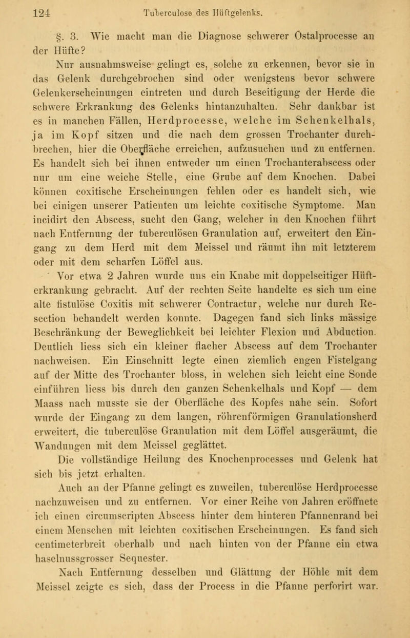 12-i 'J'uLerculoso des ]Iiiftgelenl<s. §. 3. Wie maclit man die Diagnose schwerer Ostalprocesse an der Hüfte? Nur ausnahmsweise gelingt es, solche zu erkennen, bevor sie in das Gelenk durchgebrochen sind oder wenigstens bevor schwere Gelenkerscheinungen eintreten und durch Beseitigung der Herde die schwere Erkrankung des Gelenks hintanzuhalten. Sehr dankbar ist es in manchen Fällen, Herdprocesse, welche im Schenkelhals, ja im Kopf sitzen und die nach dem grossen Trochanter durch- brechen, hier die Obei;fläche erreichen, aufzusuchen und zu entfernen. Es handelt sich bei ihnen entweder um einen Trochanterabscess oder nur um eine weiche Stelle, eine Grube auf dem Knochen. Dabei können coxitische Erscheinungen fehlen oder es handelt sich, wie bei einigen unserer Patienten um leichte coxitische Symptome. Man incidirt den Abscess, sucht den Gang, welcher in den Knochen führt nach Entfernung der tuberculösen Granulation auf, erweitert den Ein- gang zu dem Herd mit dem Meissel und räumt ihn mit letzterem oder mit dem scharfen Lötfei aus. Vor etwa 2 Jahren wurde uns ein Knabe mit doppelseitiger Hüft- erkrankung gebracht. Auf der rechten Seite handelte es sich um eine alte fistulöse Coxitis mit schwerer Contractur, welche nur durch Re- section behandelt werden konnte. Dagegen fand sich links massige Beschränkung der Beweglichkeit bei leichter Flexion und Abduction. Deutlich Hess sich ein kleiner flacher Abscess auf dem Trochanter nachweisen. Ein Einschnitt legte einen ziemlich engen Fistelgang auf der Mitte des Trochanter bloss, in welchen sich leicht eine Sonde einführen liess bis durch den ganzen Schenkelhals und Kopf — dem Maass nach musste sie der Oberfläche des Kopfes nahe sein. Sofort wurde der Eingang zu dem langen, röhrenförmigen Granulationsherd erweitert, die tuberculöse Granulation mit dem Löffel ausgeräumt, die Wandungen mit dem Meissel geglättet. Die vollständige Heilung des Knochenprocesses und Gelenk hat sich bis jetzt erhalten. Auch an der Pfanne gelingt es zuweilen, tuberculöse Herdprocesse nachzuweisen und zu entfernen. Vor einer Reihe von Jahren erötfnete ich einen circumscripten Abscess hinter dem hinteren Pfannenrand bei einem Menschen mit leichten coxitischen Erscheinungen. Es fand sich centimeterbreit oberhalb und nach hinten von der Pfanne ein etwa haselnussgrosser Sequester. Nach Entfernung desselben und Glättung der Höhle mit dem Meissel zeigte es sich, dass der Process in die Pfanne perforirt war.