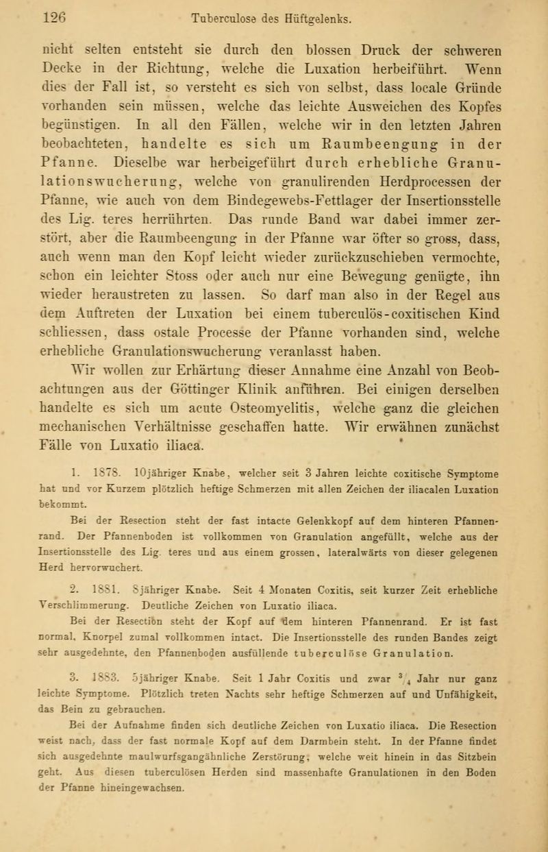 nicht selten entsteht sie durch den blossen Druck der schweren Decke in der Richtung, welche die Luxation herbeiführt. Wenn dies der Fall ist, so versteht es sich von selbst, dass locale Gründe vorhanden sein müssen, welche das leichte Ausweichen des Kopfes begünstigen. In all den Fällen, welche wir in den letzten Jahren beobachteten, handelte es sich um Raumbeengung in der Pfanne. Dieselbe war herbeigeführt durch erhebliche Granu- lationswucherung, welche von granulirenden Herdprocessen der Pfanne, wie auch von dem Bindegewebs-Fettlager der Insertionsstelle des Lig. teres herrührten. Das runde Band war dabei immer zer- stört, aber die Raumbeengung in der Pfanne war öfter so gross, dass, auch wenn man den Kopf leicht wieder zurückzuschieben vermochte, schon ein leichter Stoss oder auch nur eine Bewegung genügte, ihn wieder heraustreten zu lassen. So darf man also in der Regel aus dem Auftreten der Luxation bei einem tuberculös-coxitischen Kind schliessen, dass ostale Processe der Pfanne vorhanden sind, welche erhebliche Granulationswucherung veranlasst haben. Wir wollen zur Erhärtung dieser Annahme eine Anzahl von Beob- achtungen aus der Göttinger Klinik anführen. Bei einigen derselben handelte es sich um acute Osteomyelitis, welche ganz die gleichen mechanischen Verhältnisse geschaffen hatte. Wir erwähnen zunächst Fälle von Luxatio iliaca. 1. 1S7S. lOjähriger Knabe, welcher seit 3 Jahren leichte coxitische Symptome hat und Tor Kurzem plötzlich heftige Schmerzen mit allen Zeichen der iliacalen Luxation bekommt. Bei der Resection steht der fast intacte Gelenkkopf auf dem hinteren Pfannen- rand. Der Pfannenboden ist Tollkommen von Granulation angefüllt, welche aus der Insertionsstelle des Lig. teres und aus einem grossen, lateralwärts von dieser gelegenen Herd hervorwuchert. 2. 18S1. 8 jähriger Knabe. Seit 4 Monaten Coxitis, seit kurzer Zeit erhebliche Verschlimmerung. Deutliche Zeichen von Luxatio iliaca. Bei der Resection steht der Kopf auf >iem hinteren Pfannenrand. Er ist fast normal, Knorpel zumal vollkommen intact. Die Insertionsstelle des runden Bandes zeigt sehr ausgedehnte, den Pfannenboden ausfüllende tuberculöse Granulation. 3. 1SS3. .Sjähriger Knabe. Seit 1 Jahr Coxitis und zwar ^ 4 Jahr nur ganz leichte Svmptome. Plötzlich treten Nachts sehr heftige Schmerzen auf und Unfähigkeit, das Bein zu gebrauchen. Bei der Aufnahme finden sich deutliche Zeichen von Luxatio iliaca. Die Resection weist nach, dass der fast normale Kopf auf dem Darmbein steht. In der Pfanne findet sich ausgedehnte maulwurfsgangähnliche Zerstörung, welche weit hinein in das Sitzbein geht. Aus diesen tuberculösen Herden sind massenhafte Granulationen in den Boden der Pfanne hineingewachsen.