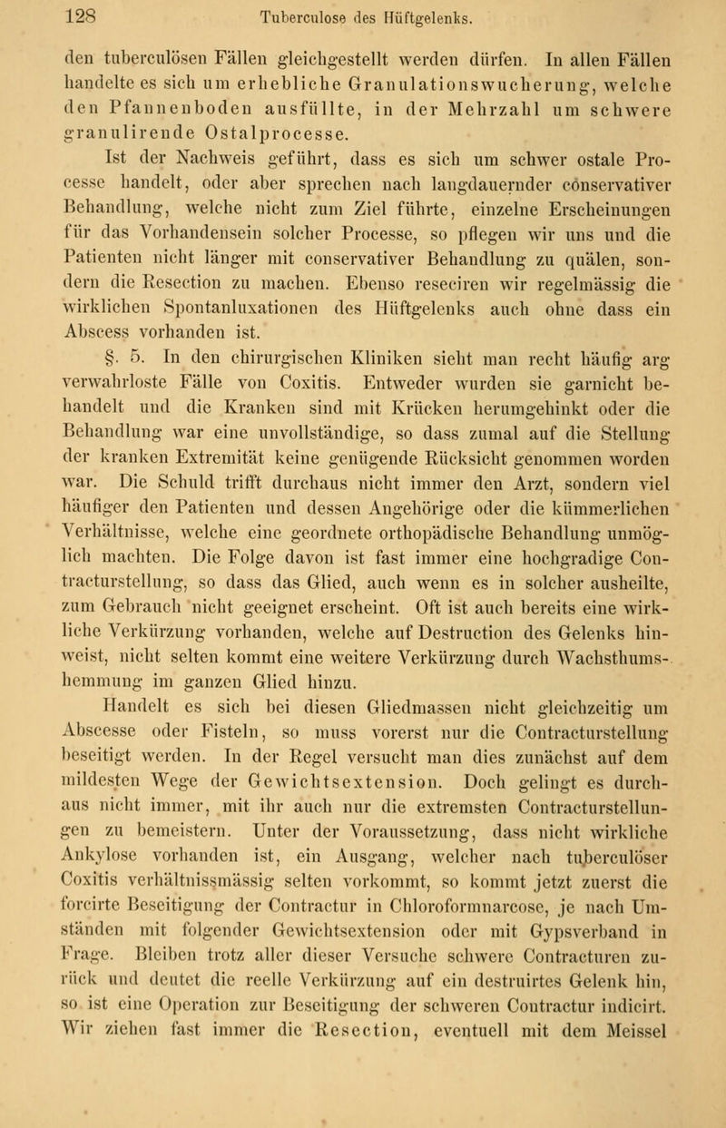 den tuberciilösen Fällen gleichgestellt werden dürfen. In allen Fällen handelte es sieh um erhebliche Granulationswucherung-, welche den Pfannenboden ausfüllte, in der Mehrzahl um schwere granulirende Ostalprocesse. Ist der Nachweis geführt, dass es sich um schwer ostale Pro- cesse handelt, oder aber sprechen nach langdauernder cönservativer Behandlung, welche nicht zum Ziel führte, einzelne Erscheinungen für das Vorhandensein solcher Processe, so pflegen wir uns und die Patienten nicht länger mit cönservativer Behandlung zu quälen, son- dern die Resection zu machen. Ebenso reseciren wir regelmässig die wirklichen Spontanluxationen des Hüftgelenks auch ohne dass ein Abscess vorhanden ist. §. 5. In den chirurgischen Kliniken sieht man recht häufig arg verwahrloste Fälle von Coxitis. Entweder wurden sie garnicht be- handelt und die Kranken sind mit Krücken herumgehinkt oder die Behandlung war eine unvollständige, so dass zumal auf die Stellung der kranken Extremität keine genügende Rücksicht genommen worden war. Die Schuld tritft durchaus nicht immer den Arzt, sondern viel häufiger den Patienten und dessen Angehörige oder die kümmerlichen Verhältnisse, welche eine geordnete orthopädische Behandlung unmög- lich machten. Die Folge davon ist fast immer eine hochgradige Con- tracturstellung, so dass das Glied, auch wenn es in solcher ausheilte, zum Gebrauch nicht geeignet erscheint. Oft ist auch bereits eine wirk- liche Verkürzung vorhanden, welche auf Destruction des Gelenks hin- weist, nicht selten kommt eine weitere Verkürzung durch Wachsthums-. hemmung im ganzen Glied hinzu. Handelt es sich bei diesen Gliedmassen nicht gleichzeitig um Abscesse oder Fisteln, so muss vorerst nur die Contracturstellung beseitigt werden. In der Regel versucht man dies zunächst auf dem mildesten Wege der Gewichtsextension. Doch gelingt es durch- aus nicht immer, mit ihr auch nur die extremsten Contracturstellun- gen zu bemcistern. Unter der Voraussetzung, dass nicht wirkliche Ankylose vorhanden ist, ein Ausgang, welcher nach tujberculöser Coxitis verhältnissmässig selten vorkommt, so kommt jetzt zuerst die forcirte Beseitigung der Contractur in Chloroformnarcose, je nach Um- ständen mit folgender Gewichtsextension oder mit Gypsverband in Frage. Bleiben trotz aller dieser Versuche schwere Contracturen zu- rück und deutet die reelle Verkürzung auf ein destruirtes Gelenk hin, so ist eine Oj)eration zur Beseitigung der schweren Contractur indicirt. Wir ziehen fast immer die Resection, eventuell mit dem Meissel