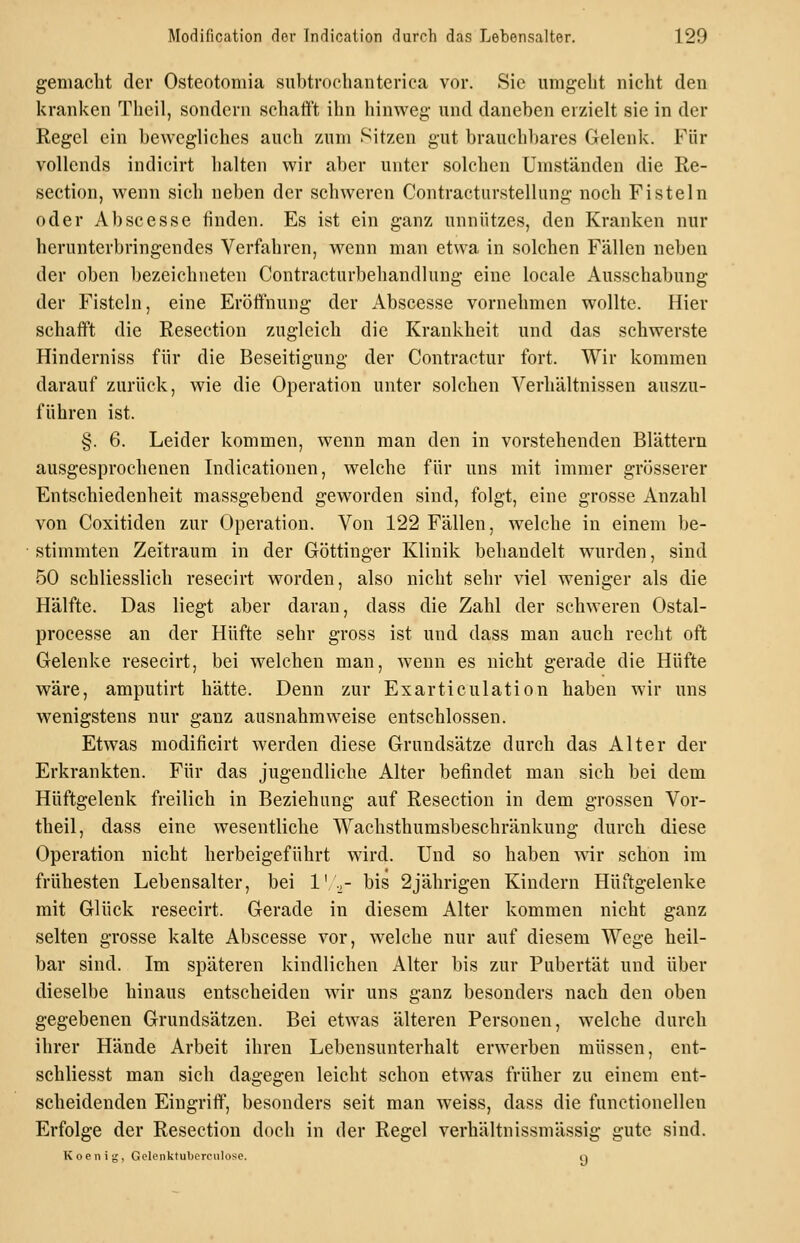 gemacht der Osteotomia subtrochanterica vor. Sie umgeht nicht den kranken Theil, sondern schati't ihn hinweg- und daneben erzielt sie in der Regel ein bewegliches auch zum Sitzen gut brauchbares Gelenk. Für vollends indicirt halten wir aber unter solchen Umständen die Re- section, wenn sich neben der schweren Contracturstellung noch Fisteln oder Ab sc esse finden. Es ist ein ganz unnützes, den Kranken nur herunterbringendes Verfahren, wenn man etwa in solchen Fällen neben der oben bezeichneten Contracturbehandlung eine locale Ausschabung der Fisteln, eine Eröffnung der Abscesse vornehmen wollte. Hier schafft die Resection zugleich die Krankheit und das schwerste Hinderniss für die Beseitigung der Contractur fort. Wir kommen darauf zurück, wie die Operation unter solchen Verhältnissen auszu- führen ist. §. 6. Leider kommen, wenn man den in vorstehenden Blättern ausgesprochenen Indicationen, welche für uns mit immer grösserer Entschiedenheit massgebend geworden sind, folgt, eine grosse Anzahl von Coxitiden zur Operation. Von 122 Fällen, welche in einem be- stimmten Zeitraum in der Glöttinger Klinik behandelt wurden, sind 50 schliesslich resecirt worden, also nicht sehr viel weniger als die Hälfte. Das liegt aber daran, dass die Zahl der schweren Ostal- processe an der Hüfte sehr gross ist und dass man auch recht oft Gelenke resecirt, bei welchen man, wenn es nicht gerade die Hüfte wäre, amputirt hätte. Denn zur Exarticulation haben wir uns wenigstens nur ganz ausnahm weise entschlossen. Etwas modificirt werden diese Grundsätze durch das Alter der Erkrankten. Für das jugendliche Alter befindet man sich bei dem Hüftgelenk freilich in Beziehung auf Resection in dem grossen Vor- theil, dass eine wesentliche Wachsthumsbeschränkung durch diese Operation nicht herbeigeführt wird. Und so haben \^är schon im frühesten Lebensalter, bei 1' .^- bis 2jährigen Kindern Hüftgelenke mit Glück resecirt. Gerade in diesem Alter kommen nicht ganz selten grosse kalte Abscesse vor, welche nur auf diesem Wege heil- bar sind. Im späteren kindlichen Alter bis zur Pubertät und über dieselbe hinaus entscheiden wir uns ganz besonders nach den oben gegebenen Grundsätzen. Bei etwas älteren Personen, welche durch ihrer Hände Arbeit ihren Lebensunterhalt erwerben müssen, ent- schliesst man sich dagegen leicht schon etwas früher zu einem ent- scheidenden Eingriff, besonders seit man weiss, dass die functionellen Erfolge der Resection doch in der Regel verhältnissmässig gute sind. Koenig, Gelenktuberculose. q