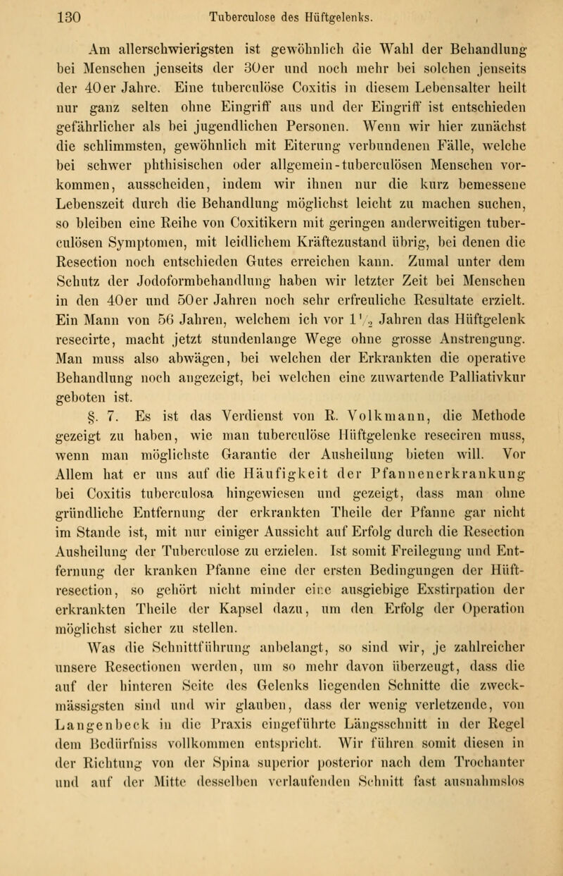 Am allerschwiengsten ist gewöhnlich die Wahl der Behandlung bei Mensehen jenseits der 30er und noch mehr bei solchen jenseits der 40er Jahre. Eine tuberculose Coxitis in diesem Lebensalter heilt nur ganz selten ohne Eingriff aus und der Eingriff ist entschieden gefährlicher als bei jugendlichen Personen. Wenn wir hier zunächst die schlimmsten, gewöhnlich mit Eiterung verbundenen Fälle, welche bei schwer phthisischen oder allgemein-tuberculösen Menschen vor- kommen, ausscheiden, indem wir ihnen nur die kurz bemessene Lebenszeit durch die Behandlung möglichst leicht zu machen suchen, so bleiben eine Reihe von Coxitikern mit geringen anderweitigen tuber- culösen Symptomen, mit leidlichem Kräftezustand übrig, bei denen die Resection noch entschieden Gutes erreichen kann. Zumal unter dem Schutz der Jodoformbehandlung haben wir letzter Zeit bei Menschen in den 40er und 50er Jahren noch sehr erfreuliche Resultate erzielt. Ein Mann von 56 Jahren, welchem ich vor 1[., Jahren das Hüftgelenk resecirte, macht jetzt stundenlange Wege ohne grosse Anstrengung. Man muss also abwägen, bei welchen der Erkrankten die operative Behandlung noch angezeigt, bei welchen eine zuwartende Palliativkur geboten ist. §. 7. Es ist das Verdienst von R. Volkmann, die Methode gezeigt zu haben, wie man tuberculose Hüftgelenke reseciren muss, wenn man möglichste Garantie der Ausheilung bieten will. Vor Allem hat er uns auf die Häufigkeit der Pfannenerkrankung bei Coxitis tuberculosa hingewiesen und gezeigt, dass man ohne gründliche Entfernung der erkrankten Theile der Pfanne gar nicht im Stande ist, mit nur einiger Aussicht auf Erfolg durch die Resection Ausheilung der Tuberculose zu erzielen. Ist somit Freilegung und Ent- fernung der kranken Pfanne eine der ersten Bedingungen der Hüft- resection, so gehört nicht minder eine ausgiebige Exstirpation der erkrankten Theile der Kapsel dazu, um den Erfolg der Operation möglichst sicher zu stellen. Was die Schnittführung anbelangt, so sind wir, je zahlreicher unsere Resectionen werden, um so mehr davon überzeugt, dass die auf der hinteren Seite des Gelenks liegenden Schnitte die zweck- mässigsten sind und wir glauben, dass der wenig verletzende, von Langenbeck in die Praxis eingeführte Längsschnitt in der Regel dem Bedürfniss vollkommen entsi)richt. Wir führen somit diesen in der Richtung von der Spina supcrior posterior nach dem Trochanter und auf der Mitte desselben verlaufenden Schnitt fast ausnahmslos