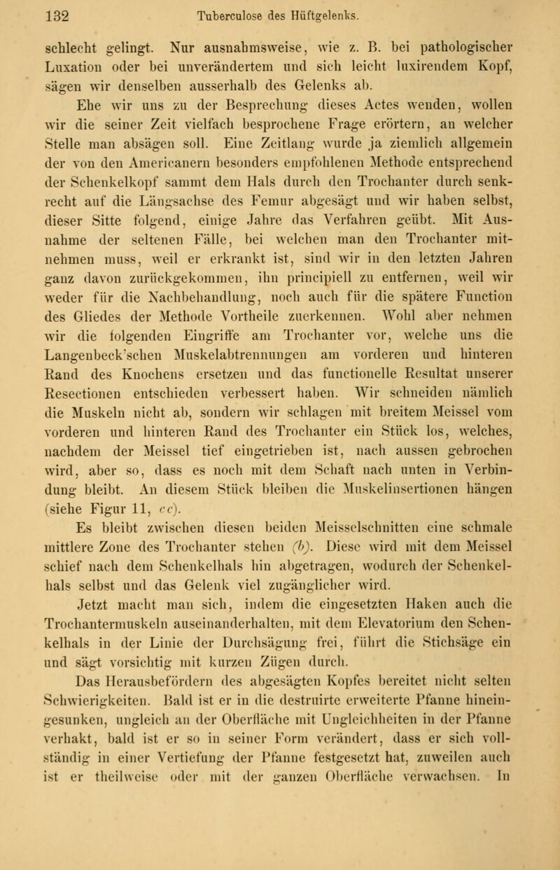 schlecht gelingt. Nur ausnahmsweise, wie z. B. bei pathologischer Luxation oder bei unverändertem und sich leicht luxirendem Kopf, sägen wir denselben ausserhalb des Gelenks ab. Ehe wir uns zu der Besprechung dieses Actes wenden, wollen wir die seiner Zeit vielfach besprochene Frage erörtern, an welcher Stelle man absägen soll. Eine Zeitlang wurde ja ziemlich allgemein der von den Americanern besonders enii)fohlenen Methode entsprechend der Schenkelkopf sammt dem Hals durch den Trochanter durch senk- recht auf die Längsachse des Femur abgesägt und wir haben selbst, dieser Sitte folgend, einige Jahre das Verfahren geübt. Mit Aus- nahme der seltenen Fälle, bei welchen man den Trochanter mit- nehmen muss, weil er erkrankt ist, sind wir in den letzten Jahren ganz davon zurückgekommen, ihn principiell zu entfernen, weil wir weder für die Xach1)ehandlung, noch auch für die spätere Function des Gliedes der Methode Vortheile zuerkennen. Wohl aber nehmen wir die folgenden Eingriffe am Trochanter vor, welche uns die Langenbeck'schen Muskelabtrennungen am vorderen und hinteren Rand des Knochens ersetzen und das functionelle Resultat unserer Resectionen entschieden verbessert hal)en. Wir schneiden nämlich die Muskeln nicht ab, sondern wir schlagen mit breitem Meissel vom vorderen und hinteren Rand des Trochanter ein Stück los, welches, nachdem der Meissel tief eingetrieben ist, nach aussen gebrochen wird, aber so, dass es noch mit dem Schaft nach unten in Verbin- dung bleibt. An diesem Stück bleiben die Muskelinsertionen hängen (siehe Figur 11, cc). Es bleibt zwischen diesen beiden Meisselschnitten eine schmale mittlere Zone des Trochanter stehen (h). Diese wird mit dem Meissel schief nach dem Schenkelhals hin abgetragen, wodurch der Schenkel- hals selbst und das Gelenk viel zugänglicher wird. Jetzt macht man sich, indem die eingesetzten Haken auch die Trochantermuskeln auseinanderhalten, mit dem Elevatorium den Schen- kelhals in der Linie der Durchsägung frei, führt die Stichsäge ein und sägt vorsichtig mit kurzen Zügen durch. Das Herausbefördern des abgesägten Kopfes bereitet nicht selten Schwierigkeiten. Bald ist er in die destruirte erweiterte Pfanne hinein- gesunken, ungleich an der Oberfläclie mit Ungleichheiten in der Pfanne verhakt, bald ist er so in seiner Form verändert, dass er sich voll- ständig in einer Vertiefung der Pfanne festgesetzt hat, zuweilen auch ist er theilweise oder mit der ganzen Oberfläche verwachsen. In
