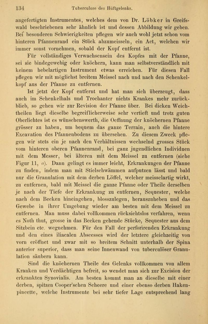 angefertigten Instrumentes, welches dem von Dr. Löbker in Greifs- wald beschriebenen sehr ähnlich ist und dessen Abbildung wir geben. Bei besonderen Schwierigkeiten pflegen wir auch wohl jetzt schon vom hinteren Pfannenrand ein Stück abzumeisseln, ein Act, welchen wir immer sonst vornehmen, sobald der Kopf entfernt ist. Für vollständiges Verwachsensein des Kopfes mit der Pfanne, sei sie bindegewebig oder knöchern, kann man selbstverständlich mit keinem hebelartigen Instrument etwas erreichen. Für diesen Fall pflegen wir mit möglichst breitem Meissel nach und nach den Schenkel- kopf aus der Pfanne zu entfernen. Ist jetzt der Kopf entfernt und hat man sich überzeugt, dass auch im Schenkelhals und Trochanter nichts Krankes mehr zurück- blieb, so gehen wir zur Revision der Pfanne über. Bei dicken Weich- theilen liegt dieselbe begreiflicherweise sehr vertieft und trotz guten Oberlichtes ist es wünschenswerth, die Oeffnung der knöchernen Pfanne grösser zu haben, um bequem das ganze Terrain, auch die hintere Excavation des Pfannenbodens zu übersehen. Zu diesem Zweck pfle- gen wir stets ein je nach den Verhältnissen wechselnd grosses Stück vom hinteren oberen Pfannenrand, bei ganz jugendlichen Individuen mit dem Messer, bei älteren mit dem Meissel zu entfernen (siehe Figur 11, n). Dann gelingt es immer leicht, Erkrankungen der Pfanne zu finden, indem man mit Stielschwämmen aufputzen lässt und bald nur die Granulation mit dem derben Löffel, welcher meisselartig wirkt, zu entfernen, bald mit Meissel die ganze Pfanne oder Theile derselben je nach der Tiefe der Erkrankung zu entfernen, Sequester, welche nach dem Becken hineingehen, blosszulegen, herauszuheben und das Gewebe in ihrer Umgebung wieder am besten mit dem Meissel zu entfernen. Man muss dabei vollkommen rücksichtslos verfahren, wenn es Noth thut, grosse in das Becken gehende Stücke, Sequester aus dem Sitzbein etc. wegnehmen. Für den Fall der perforirenden Erkrankung und den eines iliacalen Abscesses wird der letztere gleichzeitig von vorn eröflnet und zwar mit so breitem Schnitt unterhalb der Spina anterior superior, dass man seine Innenwand von tuberculöser Granu- lation säubern kann. Sind die knöchernen Theile des Gelenks vollkommen von allem Kranken und Verdächtigen befreit, so wendet man sich zur Excision der erkrankten Synovialis. Am besten kommt man an dieselbe mit einer derben, spitzen Cooper'schen Scheere und einer ebenso derben Haken- pincette, welche Instrumente bei sehr tiefer Lage entsprechend lang
