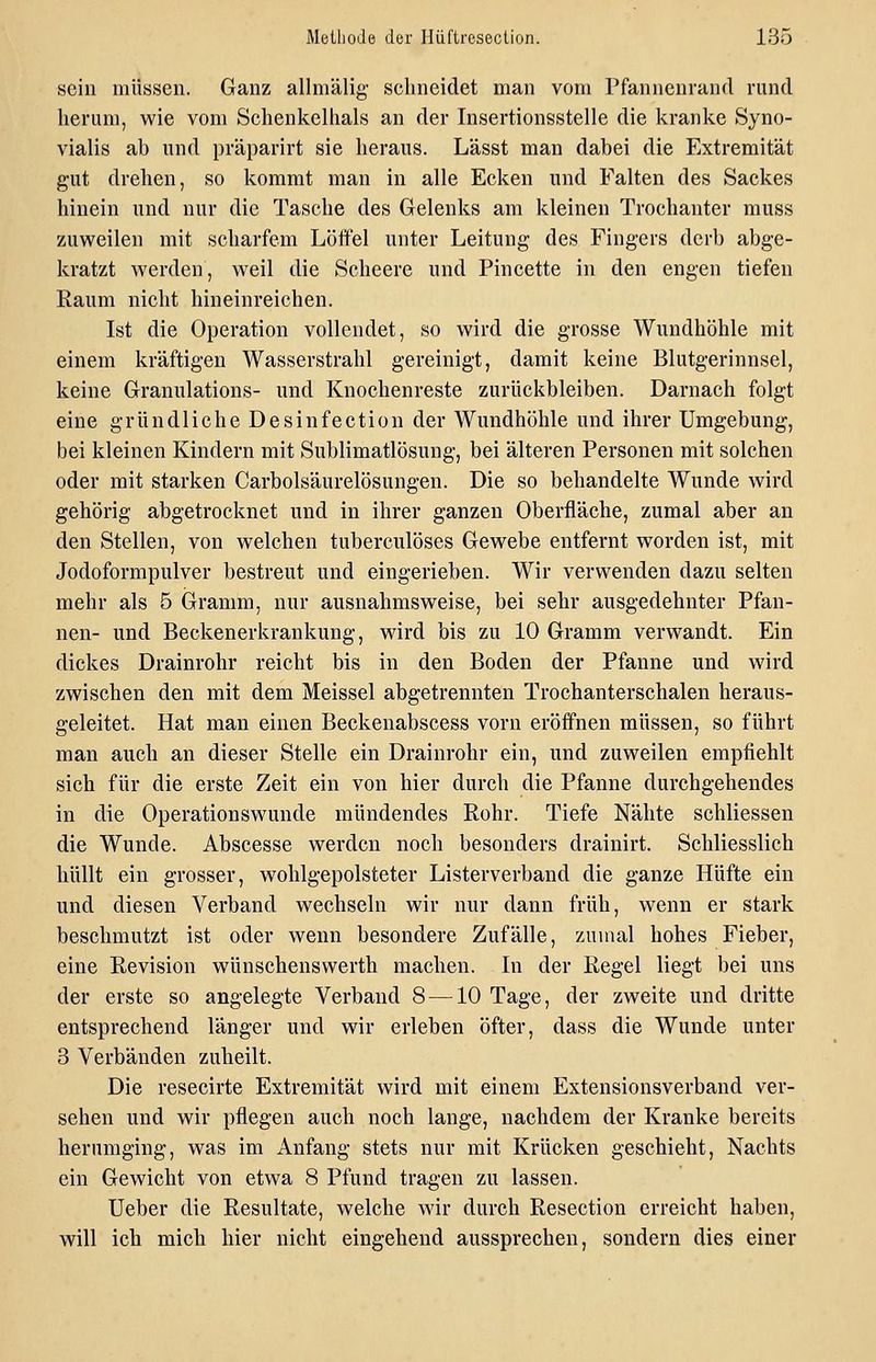 sein müssen. Ganz allniälig- sclmeidet man vom Pfannenrand rund herum, wie vom Schenkelhals an der Insertionsstelle die kranke Syno- vialis ab und präparirt sie heraus. Lässt man dabei die Extremität gut drehen, so kommt man in alle Ecken und Falten des Sackes hinein und nur die Tasche des Gelenks am kleinen Trochanter muss zuweilen mit scharfem Löffel unter Leitung des Fingers derb abge- kratzt werden, weil die Scheere und Pincette in den engen tiefen Raum nicht hineinreichen. Ist die Operation vollendet, so wird die grosse Wundhöhle mit einem kräftigen Wasserstrahl gereinigt, damit keine Blutgerinnsel, keine Granulations- und Knochenreste zurückbleiben. Darnach folgt eine gründliche Desinfection der Wundhöhle und ihrer Umgebung, bei kleinen Kindern mit Sublimatlösung, bei älteren Personen mit solchen oder mit starken Carbolsäurelösungen. Die so behandelte Wunde wird gehörig abgetrocknet und in ihrer ganzen Oberfläche, zumal aber an den Stellen, von welchen tuberculöses Gewebe entfernt worden ist, mit Jodoformpulver bestreut und eingerieben. Wir verwenden dazu selten mehr als 5 Gramm, nur ausnahmsweise, bei sehr ausgedehnter Pfan- nen- und Beckenerkrankung, wird bis zu 10 Gramm verwandt. Ein dickes Drainrohr reicht bis in den Boden der Pfanne und wird zwischen den mit dem Meissel abgetrennten Trochanterschalen heraus- geleitet. Hat man einen Beckenabscess vorn eröffnen müssen, so führt man auch an dieser Stelle ein Drainrohr ein, und zuweilen empfiehlt sich für die erste Zeit ein von hier durch die Pfanne durchgehendes in die Operations wunde mündendes Rohr. Tiefe Nähte schliessen die Wunde. Abscesse werden noch besonders drainirt. Schliesslich hüllt ein grosser, wohlgepolsteter Listerverband die ganze Hüfte ein und diesen Verband wechseln wir nur dann früh, wenn er stark beschmutzt ist oder wenn besondere Zufälle, zumal hohes Fieber, eine Revision wünschenswerth machen. In der Regel liegt bei uns der erste so angelegte Verband 8 —10 Tage, der zweite und dritte entsprechend länger und wir erleben öfter, dass die Wunde unter 3 Verbänden zuheilt. Die resecirte Extremität wird mit einem Extensionsverband ver- sehen und wir pflegen auch noch lange, nachdem der Kranke bereits herumging, was im Anfang stets nur mit Krücken geschieht, Nachts ein Gewicht von etwa 8 Pfund tragen zu lassen. Ueber die Resultate, welche wir durch Resection erreicht haben, will ich mich hier nicht eingehend aussprechen, sondern dies einer