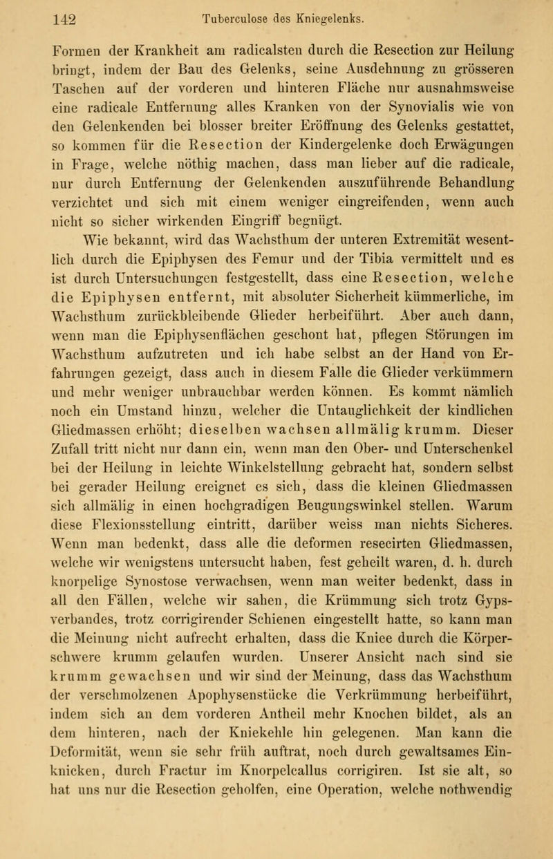 Formen der Krankheit am radicalsten durch die Resection zur Heilung- bringt, indem der Bau des Gelenks, seine Ausdehnung zu grösseren Taschen auf der vorderen und hinteren Fläche nur ausnahmsweise eine radicale Entfernung alles Kranken von der Synovialis wie von den Gelenkenden bei blosser breiter Eröffnung des Gelenks gestattet, so kommen für die Resection der Kindergelenke doch Erwägungen in Frage, welche nöthig machen, dass man lieber auf die radicale, nur durch Entfernung der Gelenkenden auszuführende Behandlung verzichtet nnd sich mit einem weniger eingreifenden, wenn auch nicht so sicher wirkenden Eingriff begnügt. Wie bekannt, wird das Wachsthum der unteren Extremität wesent- lich durch die Epiphysen des Femur und der Tibia vermittelt und es ist durch Untersuchungen festgestellt, dass eine Resection, welche die Epiphysen entfernt, mit absoluter Sicherheit kümmerliche, im Wachsthum zurückbleibende Glieder herbeiführt. Aber auch dann, w^enn man die Epiphysenflächen geschont hat, pflegen Störungen im Wachsthum aufzutreten und ich habe selbst an der Hand von Er- fahrungen gezeigt, dass auch in diesem Falle die Glieder verkümmern und mehr weniger unbrauchbar w^erden können. Es kommt nämlich noch ein Umstand hinzu, welcher die Untauglichkeit der kindlichen Gliedmassen erhöht; dieselben wachsen allmälig krumm. Dieser Zufall tritt nicht nur dann ein, wenn man den Ober- und Unterschenkel bei der Heilung in leichte Winkelstellung gebracht hat, sondern selbst bei gerader Heilung ereignet es sich, dass die kleinen Gliedmassen sich allmälig in einen hochgradigen Beugungswinkel stellen. Warum diese Flexionsstellung eintritt, darüber weiss man nichts Sicheres. Wenn man bedenkt, dass alle die deformen resecirten Gliedmassen, welche wir wenigstens untersucht haben, fest geheilt waren, d. h. durch knorpelige Synostose verwachsen, w^enn man w-eiter bedenkt, dass in all den Fällen, welche wir sahen, die Krümmung sich trotz Gyps- verbandes, trotz corrigirender Schienen eingestellt hatte, so kann man die Meinung nicht aufrecht erhalten, dass die Kniee durch die Körper- schwere krumm gelaufen wurden. Unserer Ansicht nach sind sie krumm gewachsen und wir sind der Meinung, dass das Wachsthum der verschmolzenen Apophysenstücke die Verkrümmung herbeiführt, indem sich an dem vorderen Antheil mehr Knochen bildet, als an dem hinteren, nach der Kniekehle hin gelegenen. Man kann die Deformität, wenn sie sehr früh auftrat, noch durch gewaltsames Ein- knicken, durch Fractur im Knorpelcallus corrigiren. Ist sie alt, so hat uns nur die Resection geholfen, eine Operation, welche nothwendig