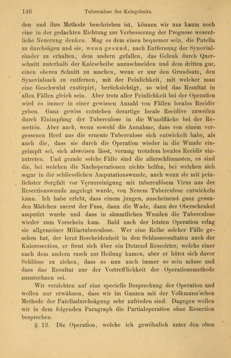 den und ihre Methode beschrieben ist, können wir uns kaum noch eine in der gedachten Eichtung zur Verbesserung der Prognose wesent- liche Neuerung denken. Mag es dem einen bequemer sein, die Patella zu durchsägen und sie, wenn gesund, nach Entfernung der Synovial- ränder zu erhalten, dem andern gefallen, das Gelenk durch Quer- schnitt unterhalb der Kniescheibe anzuschneiden und dem dritten gar, einen oberen Schnitt zu machen, wenn er nur den Grundsatz, den Synovialsack zu entfernen, mit der Peinlichkeit, mit welcher man eine Geschwulst exstirpirt, berücksichtigt, so wird das Resultat in allen Fällen gleich sein. Aber trotz aller Peinlichkeit bei der Operation wird es immer in einer gewissen Anzahl von Fällen locales Reeidiv geben. Ganz gewiss entstehen derartige locale Recidive zuweilen durch Einimpfung der Tuberculose in die Wundfläche bei der Re- section. Aber auch, wenn sowohl die Annahme, dass von einem ver- gessenen Herd aus die erneute Tuberculose sich entwickelt habe, als auch die, dass sie durch die Operation wieder in die Wunde ein- geimpft sei, sich abweisen lässt, vermag trotzdem locales Reeidiv ein- zutreten. Und gerade solche Fälle sind die allerschlimmsten, es sind die, bei welchen die Nachoperationen nichts helfen, bei welchen sich sogar in der schliesslichen Amputationswunde, auch wenn sie mit pein- lichster Sorgfalt vor Verunreinigung mit tuberculösem Virus aus der Resectionswunde angelegt wurde, von Neuem Tuberculose entwickeln kann. Ich habe erlebt, dass einem jungen, anscheinend ganz gesun- den Mädchen zuerst der Fuss, dann die Wade, dann der Oberschenkel amputirt wurde und dass in sämmtlichen Wunden die Tuberculose wieder zum Vorschein kam. Bald nach der letzten Operation erlag sie allgemeiner Miliartuberculose. Wer eine Reihe solcher Fälle ge- sehen hat, der lernt Bescheidenheit in den Schlussresultaten auch der Knieresection, er freut sich über ein Dutzend Resecirter, welche einer nach dem andern rasch zur Heilung kamen, aber er hütet sich davor Schlüsse zu ziehen, dass es nun auch immer so sein müsse und dass das Resultat nur der Vortreftlichkeit der Operationsmethode zuzurechnen sei. Wir verzichten auf eine specielle Besprechung der Operation und wollen nur erwähnen, dass wir im Ganzen mit der Volkmann'schen Methode der Patelladurchsägung sehr zufrieden sind. Dagegen wollen wir in dem folgenden Paragraph die Partialoperation ohne Resection besprechen. §. 12. Die Operation, welche ich gewöhnlich unter den oben