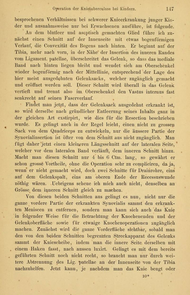 besprochenen Verhältnissen bei schwerer Knieerkrankung junger Kin- der und ausnahmsweise nur bei Erwachsenen ausführe, ist folgende. An dem blutleer und aseptisch gemachten Glied führe ich zu- nächst einen Schnitt auf der Innenseite mit etwas bogenförmigen Verlauf, die Convexität des Bogens nach hinten. Er beginnt auf der Tibia, mehr nach vorn, in der Nähe der Insertion des inneren Randes vom Ligament, patellae, überschreitet das Gelenk, so dass das mediale Band nach hinten liegen bleibt und wendet sich am Oberschenkel wieder bogenförmig nach der Mittellinie, entsprechend der Lage des hier meist ausgedehnten Gelenksacks, welcher zugänglich gemacht und eröffnet werden soll. Dieser Schnitt wird überall in das Gelenk vertieft und trennt also im Oberschenkel den Vastus internus fast senkrecht auf seinen Faserverlauf. Findet man jetzt, dass der Gelenksack ausgedehnt erkrankt ist, so wird derselbe nach gründlicher Entleerung seines Inhalts ganz in der gleichen Art exstirpirt, wie dies für die Resection beschrieben wurde. Es gelingt auch in der Regel leicht, einen nicht zu grossen Sack von dem Quadriceps zu entwickeln, nur die äussere Partie der Synovialinsertion ist öfter von dem Schnitt aus nicht zugänglich. Man fügt daher jetzt einen kleineren Längsschnitt auf der lateralen Seite, * welcher vor dem lateralen Band verläuft, dem inneren Schnitt hinzu. Macht man diesen Schnitt nur 4 bis 6 Ctm. lang, so gewährt er schon grosse Vortheile, ohne die Operation sehr zu compliciren, da ja, wenn er nicht gemacht wird, doch zwei Schnitte für Drainrohre, eins auf dem Gelenkspalt, eins am oberen Ende der Recessuswunde nöthig wären. Uebrigens scheue ich mich auch nicht, denselben an Grösse dem inneren Schnitt gleich zu machen. Von diesen beiden Schnitten aus gelingt es nun, nicht nur die ganze vordere Partie der erkrankten Synovialis sammt den erkrank- ten Meniscen zu entfernen, sondern man kann sich auch das Knie in folgender Weise für die Betrachtung der Knochenenden und der Gelenkoberfläche sowie für etwaige Knochenoperationen zugänglich machen. Zunächst wird die ganze Vorderfläche sichtbar, sobald man den von den beiden Schnitten begrenzten Streckapparat des Gelenks sammt der Kniescheibe, indem man die innere Seite derselben mit einem Haken fasst, nach aussen luxirt. Gelingt es mit dem bereits geführten Schnitt noch nicht recht, so braucht man nur durch wei- tere Abtrennung des Lig. patellae an der Innenseite von der Tibia nachzuhelfen. Jetzt kann, je nachdem man das Knie beugt oder 10*