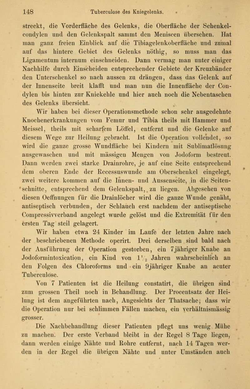 streckt, die Vorderfläche des Gelenks, die Oberfläche der Schenkel- coudyleu imd den Gelenkspalt sammt den Meniscen übersehen. Hat man ganz freien Einblick auf die Tibiagelenkoberfläche und zumal auf das hintere Gebiet des Gelenks nöthig-, so muss man das Ligamentum internum einschneiden. Dann vermag man unter einiger Nachhilfe durch Einscheiden entsprechender Gebiete der Kreuzbänder den Unterschenkel so nach aussen zu drängen, dass das Gelenk auf der Innenseite breit klafft und man nun die Innenfläche der Con- dylen bis hinten zur Kniekehle und hier auch noch die Nebentaschen des Gelenks übersieht. Wir haben bei dieser Operationsmethode schon sehr ausgedehnte Knochenerkrankungen vom Femur und Tibia theils mit Hammer und Meissel, theils mit scharfem Löffel, entfernt und die Gelenke auf diesem Wege zur Heilung gebracht. Ist die Operation vollendet, so wird die ganze grosse Wundfläche bei Kindern mit Sublimatlösung ausgewaschen und mit massigen Mengen von Jodoform bestreut. Dann werden zwei starke Drainrohre, je auf eine Seite entsprechend dem oberen Ende der Recessuswunde am Oberschenkel eingelegt, zwei Aveitere kommen auf die Innen- und Ausscnseite, in die Seiten- schnitte, entsprechend dem Gelenkspalt, zu liegen. Abgesehen von diesen Oeffnungen für die Drainlöcher wird die ganze Wunde genäht, antiseptisch verbunden, der Schlauch erst nachdem der antiseptische Compressivverband angelegt wurde gelöst und die Extremität für den ersten Tag steil gelagert. Wir haben etwa 24 Kinder im Laufe der letzten Jahre nach der beschriebenen Methode operirt. Drei derselben sind bald nach der Ausführung der Operation gestorben, ein 7jähriger Knabe an Jodoformintoxication, ein Kind von IV2 Jahren wahrscheinlich an den Folgen des Chloroforms und ein 9jähriger Knabe an acuter Tuberculose. Von 7 Patienten ist die Heilung constatirt, die übrigen sind zum grossen Theil noch in Behandlung. Der Procentsatz der Hei- lung ist dem angeführten nach, Angesichts der Thatsache, dass wir die Operation nur bei schlimmen Fällen machen, ein verhältnismässig grosser. Die Nachbehandlung dieser Patienten pflegt uns wenig Mühe zu machen. Der erste Verband bleibt in der Regel 8 Tage liegen, dann werden einige Nähte und Rohre entfernt, nach 14 Tagen wer- den in der Regel die übrigen Nähte und unter Umständen auch