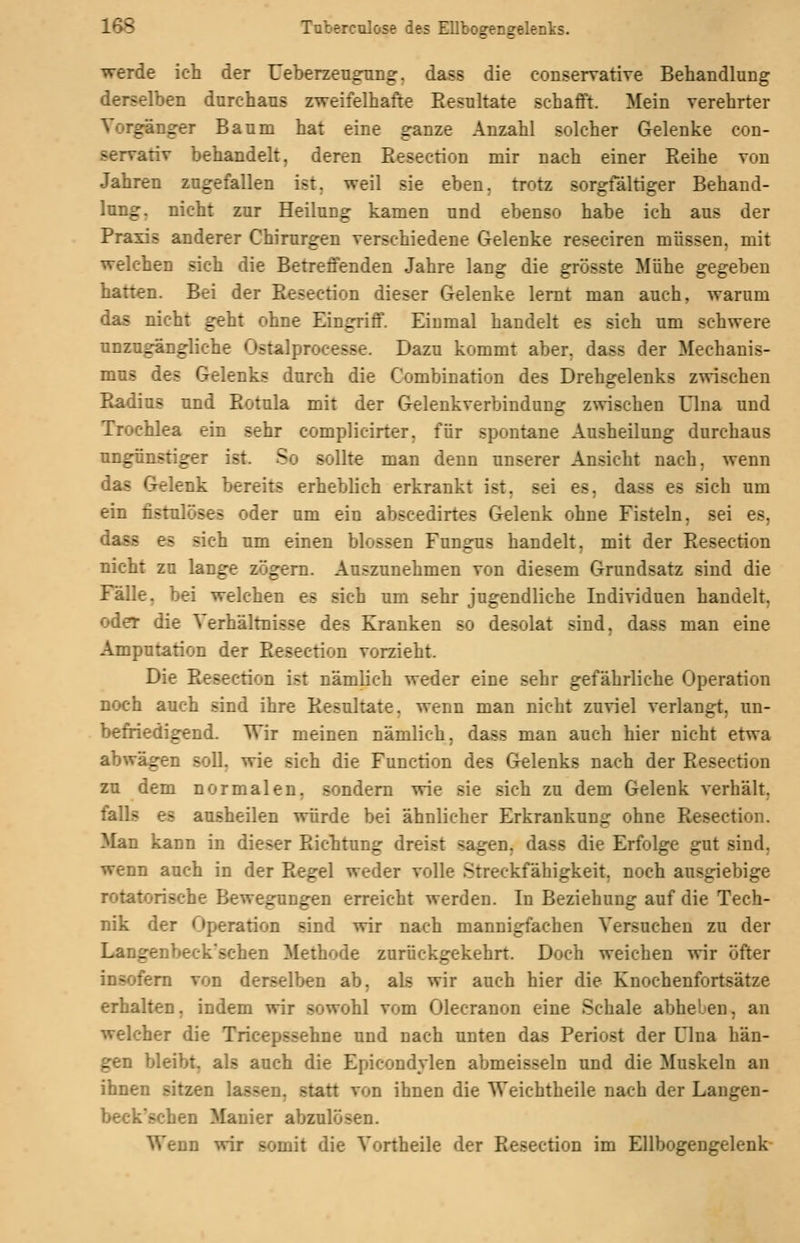 werde ich der Ueberzeugnng. dass die conservative Behandlung derselben durchaus zweifelhafte Resultate schafft. Mein verehrter Torgänger Baum hat eine ganze Anzahl solcher Gelenke con- servativ behandelt, deren Eesection mir nach einer Reihe von Jahren zugefallen ist, weil sie eben, trotz sorgfältiger Behand- lung, nicht zur Heiluog kamen und ebenso habe ich aus der Praxis anderer Chirurgen verschiedene Gelenke reseciren müssen, mit welchen sich die Betreffenden Jahre lang die grösste Mühe gegeben hatten. Bei der Eesection dieser Gelenke lernt man auch, warum das nicht geht ohne Eingriff. Einmal handelt es sich um schwere unzugängliche Ostalprocesse. Dazu kommt aber, dass der Mechanis- mus des Gelenks durch die Combination des Drehgelenks zwischen Radius und Rotula mit der Gelenkverbindung zwischen ülna und Trochlea ein sehr complieirter, für spontane Ausheilung durchaus ungün.stiger ist. So sollte man denn unserer Ansicht nach, wenn das Gelenk bereits erheblich erkrankt ist, sei es, dass es sich um ein fistulöses oder um ein abscedirtes Gelenk ohne Fisteln, sei es, dass es sich um einen blossen Fungus handelt, mit der Resection nicht zu lange zögern. Auszunehmen von diesem Grundsatz sind die Fälle, bei welchen es sich um sehr jugendliche Individuen handelt, odet die Verhältnisse des Kranken so desolat sind, dass man eine Amputation der Resection vorzieht. Die Resection ist nämlich weder eine sehr gefährliche Operation noch auch sind ihre Resultate, wenn man nicht zuviel verlangt, un- befriedigend. Wir meinen nämlich, dass man auch hier nicht etwa abwägen soll, wie sich die Function des Gelenks nach der Resection zu dem normalen, sondern vrie sie sich zu dem Gelenk verhält. fialls es ausheilen würde bei ähnlicher Erkrankung ohne Resection. ]yian kann in dieser Richtung dreist sagen, dass die Erfolge gut sind, wenn auch in der Regel weder volle Streckfähigkeit, noch ausgiebige rotatorische Bewegungen erreicht werden. In Beziehung auf die Tech- nik der Operation sind wir nach mannigfachen Versuchen zu der Langenbeck'schen Methode zurückgekehrt. Doch weichen wir öfter insofern von derselben ab, als wir auch hier die Knochenfortsätze erhalten, indem wir sowohl vom Olecranon eine Schale abheben, an welcher die Tricepssehne und nach unten das Periost der Lina hän- gen bleibt, als auch die Epicondylen abmeisseln und die Muskeln an ihnen sitzen lassen, statt von ihnen die Weichtheile nach der Langen- be<;k'schen Manier abzulösen. Wenn wir somit die Vortheile der Resection im Ellbogengelenk