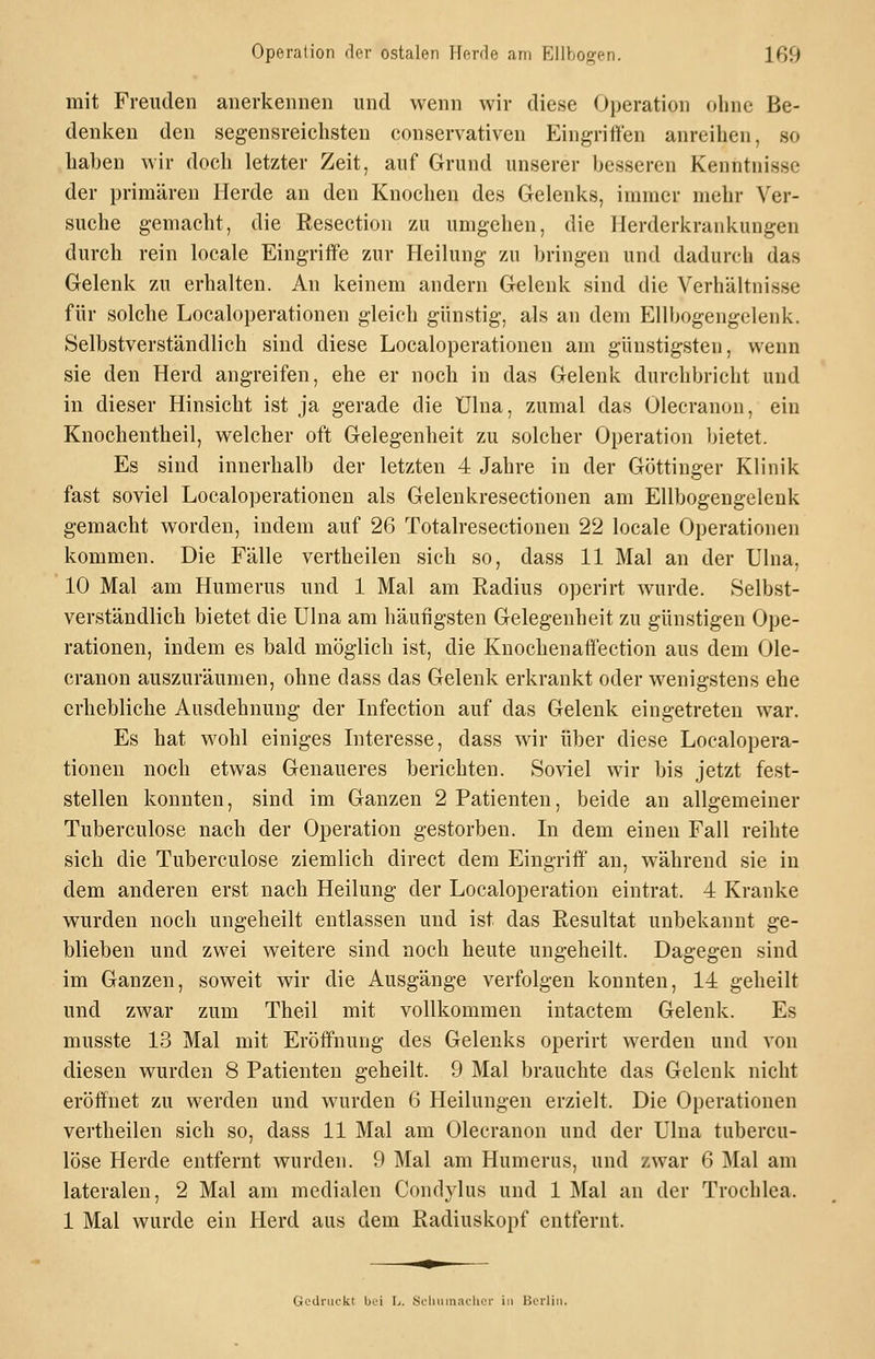 mit Freuden anerkennen und wenn wir diese Operation ohne Be- denken den segensreichsten conservativen Eingriffen anreihen, so haben wir doch letzter Zeit, auf Grund unserer besseren Kenntnisse der primären Herde an den Knochen des Gelenks, immer mehr Ver- suche gemacht, die Resection zu umgehen, die Herderkrankungen durch rein locale Eingriffe zur Heilung zu bringen und dadurch das Gelenk zu erhalten. An keinem andern Gelenk sind die Verhältnisse für solche Localoperationen gleich günstig, als an dem EUbogengclenk. Selbstverständlich sind diese Localoperationen am günstigsten, wenn sie den Herd angreifen, ehe er noch in das Gelenk durchbricht und in dieser Hinsicht ist ja gerade die Ülna, zumal das Olecranon, ein Knochentheil, welcher oft Gelegenheit zu solcher Operation bietet. Es sind innerhalb der letzten 4 Jahre in der Göttinger Klinik fast soviel Localoperationen als Gelenkresectionen am Ellbogengelenk gemacht worden, indem auf 26 Totalresectionen 22 locale Operationen kommen. Die Fälle vertheilen sich so, dass 11 Mal an der Ulna, 10 Mal am Humerus und 1 Mal am Radius operirt wurde. Selbst- verständlich bietet die Ulna am häufigsten Gelegenheit zu günstigen Ope- rationen, indem es bald möglich ist, die Knochenaffection aus dem Ole- cranon auszuräumen, ohne dass das Gelenk erkrankt oder wenigstens ehe erhebliche Ausdehnung der Infection auf das Gelenk eingetreten war. Es hat wohl einiges Interesse, dass wir über diese Localopera- tionen noch etwas Genaueres berichten. Soviel wir bis jetzt fest- stellen konnten, sind im Ganzen 2 Patienten, beide an allgemeiner Tuberculose nach der Operation gestorben. In dem einen Fall reihte sich die Tuberculose ziemlich direct dem Eingriff' an, während sie in dem anderen erst nach Heilung der Localoperation eintrat. 4 Kranke wurden noch ungeheilt entlassen und ist das Resultat unbekannt ge- blieben und zwei weitere sind noch heute ungeheilt. Dagegen sind im Ganzen, soweit wir die Ausgänge verfolgen konnten, 14 geheilt und zwar zum Theil mit vollkommen intactem Gelenk. Es musste 13 Mal mit Eröffnung des Gelenks operirt werden und von diesen wurden 8 Patienten geheilt. 9 Mal brauchte das Gelenk nicht eröffnet zu werden und wurden 6 Heilungen erzielt. Die Operationen vertheilen sich so, dass 11 Mal am Olecranon und der Ulna tubercu- lose Herde entfernt wurden. 9 Mal am Humerus, und zwar 6 jMal am lateralen, 2 Mal am medialen Condylus und 1 Mal an der Trochlea. 1 Mal wurde ein Herd aus dem Radiuskopf entfernt. Gcdnickl bei L. ScIuiinacUci' in Borliii.