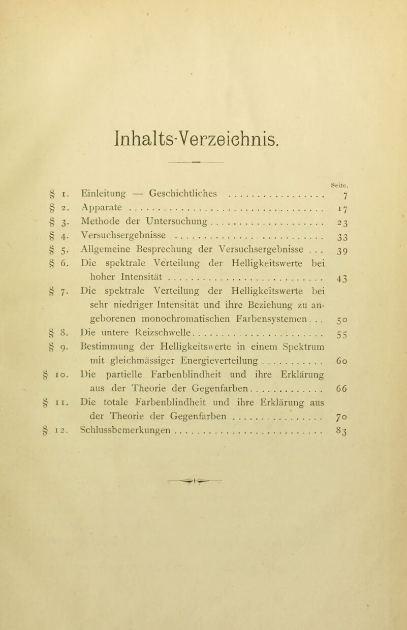 Inhalts-Verzeichnis. Seite. § I. Einleitung — Geschichtliches 7 § 2. Apparate 17 § 3. Methode der Untersuchung 23 § 4. Versuchsergebnisse 33 § 5. Allgemeine Besprechung der Versuchsergebnisse ... 39 § 6. Die spektrale Verteilung der Helligkeitswerte bei hoher Intensität 43 § 7. Die spektrale Verteilung der Helligkeitswerte bei sehr niedriger Intensität und ihre Beziehung zu an- geborenen monochromatischen Faibensystemen . . . 50 § 8. Die untere Reizschwelle 55 § g. Bestimmung der Helligkeitswerte in einem Spektrum mit gleichmässiger Energieverteilung 60 § 10. Die partielle Farbenblindheit und ihre Erklärung aus der Theorie der Gegenfarben 66 § II. Die totale Farbenblindheit und ihre Erklärung aus der Theorie der Gegenfarben 70 § 12. Schlussbemerkungen 83