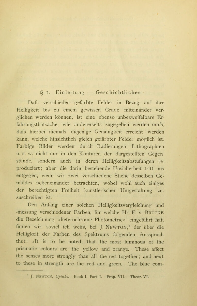 § I. Einleitung — Geschichtliches. Dafs verschieden gefärbte Felder in Bezug auf ihre Helligkeit bis zu einem gewissen Grade miteinander ver- glichen werden können, ist eine ebenso unbezweifelbare Er- fahrungsthatsache, wie andererseits zugegeben werden mufs, dafs hierbei niemals diejenige Genauigkeit erreicht werden kann, welche hinsichtlich gleich gefärbter Felder mögUch ist. Farbige Bilder werden durch Radierungen, Lithographien u. s. w. nicht nur in den Konturen der dargestellten Gegen stände, sondern auch in deren Helligkeitsabstufungen re- produziert; aber die darin bestehende Unsicherheit tritt uns entgegen, wenn wir zwei verschiedene Stiche desselben Ge- mäldes nebeneinander betrachten, wobei wohl auch einiges der berechtigten Freiheit künstlerischer Umgestaltung zu- zuschreiben ist. Den Anfang einer solchen Helligkeitsvergleichung und -messung verschiedener Farben, für welche Hr. E. v. BRÜCKE die Bezeichnung »heterochrome Photometrie« eingeführt hat, finden wir, soviel ich weifs, bei J. NEWTON,^ der über die Helligkeit der Farben des Spektrums folgenden Ausspruch thut: »It is to be noted, that the mo.st luminous of the prismatic colours are the yellow^ and orange. These affect the senses more strongly than all the rest together; and next to these in strength are the red and green. The blue com- * J. Newton, Opticks. Book I. Part I. Prep. Vif. Theor. VI.