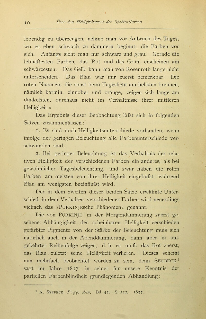 lebendig zu überzeugen, nehme man vor Anbruch des Tages, wo es eben schwach zu dämmern beginnt, die Farben vor sich. Anfangs sieht man nur schwarz und grau. Gerade die lebhaftesten Farben, das Rot und das Grün, erscheinen am schwärzesten. Das Gelb kann man von Rosenroth lange nicht unterscheiden. Das Blau war mir zuerst bemerkbar. Die roten Nuancen, die sonst beim Tageslicht am hellsten brennen, nämlich karmin, zinnober imd orange, zeigen sich lange am dunkelsten, durchaus nicht im Verhältnisse ihrer mittleren Helligkeit.« Das Ergebnis dieser Beobachtung läfst sich in folgenden Sätzen zusammenfassen: 1. Es sind noch Helligkeitsunterschiede vorhanden, wenn infolge der geringen Beleuchtung alle Farbenunterschiede ver- schwunden sind. 2. Bei geringer Beleuchtung ist das Verhältnis der rela- tiven Helligkeit der verschiedenen Farben ein anderes, als bei gewöhnlicher Tagesbeleuchtung, und zwar haben die roten Farben am meisten von ihrer Helligkeit eingebüfst, während Blau am wenigsten beeinflufst wird. Der in dem zweiten dieser beiden Sätze erwähnte Unter- schied in dem Verhalten verschiedener Farben wird neuerdings vielfach das »PuRKiNJEsche Phänomen« genannt. Die von PURKINJE in der Morgendämmerung zuerst ge- sehene Abhängigkeit der scheinbaren Helligkeit verschieden gefärbter Pigmente von der Stärke der Beleuchtung mufs sich natürlich auch in der Abenddämmerung, dann aber in um- gekehrter Reihenfolge zeigen, d. h. es mufs das Rot zuerst, das Blau zuletzt seine Helligkeit verlieren. Dieses scheint nun mehrfach beobachtet worden zu sein, denn Seebeck^ sagt im Jahre 1837 i^^ seiner für unsere Kenntnis der partiellen Farbenblindheit grundlegenden Abhandlung: ^ A. Seebeck, Pogg. Ann. Bd. 42. S. 222. 1837.