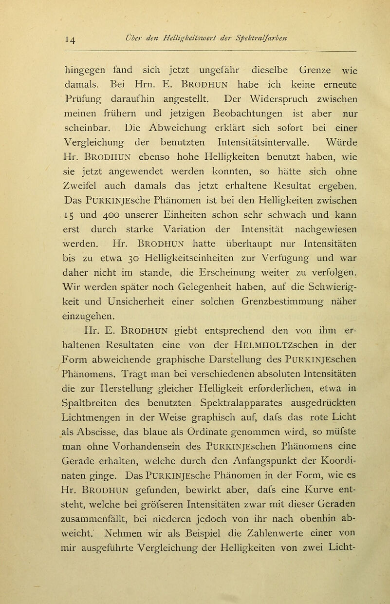 hingegen fand sich jetzt ungefähr dieselbe Grenze wie damals. Bei Hrn. E. Brodhun habe ich keine erneute Prüfung daraufhin angestellt. Der Widerspruch zwischen meinen frühern und jetzigen Beobachtungen ist aber nur scheinbar. Die Abweichung erklärt sich sofort bei einer Vergleichung der benutzten Intensitätsintervalle. Würde Hr. Brodhun ebenso hohe Helligkeiten benutzt haben, wie sie jetzt angewendet werden konnten, so hätte sich ohne Zweifel auch damals das jetzt erhaltene Resultat ergeben. Das PuRKlNjEsche Phänomen ist bei den Helligkeiten zwischen 15 und 400 unserer Einheiten schon sehr schwach und kann erst durch starke Variation der Intensität nachgewiesen werden. Hr. Brodhun hatte überhaupt nur Intensitäten bis zu etwa 30 Helligkeitseinheiten zur Verfügung und war daher nicht im stände, die Erscheinung weiter zu verfolgen. Wir werden später noch Gelegenheit haben, auf die Schwierig- keit und Unsicherheit einer solchen Grenzbestimmung näher einzugehen. Hr. E. Brodhun giebt entsprechend den von ihm er- haltenen Resultaten eine von der HELMHOLTZschen in der Form abweichende graphische Darstellung des PuRKiNJEschen Phänomens. Trägt man bei verschiedenen absoluten Intensitäten die zur Herstellung gleicher Helligkeit erforderHchen, etwa in Spaltbreiten des benutzten Spektralapparates ausgedrückten Lichtmengen in der Weise graphisch auf, dafs das rote Licht als Abscisse, das blaue als Ordinate genommen wird, so müfste man ohne Vorhandensein des PuRKiNjEschen Phänomens eine Gerade erhalten, welche durch den Anfangspunkt der Koordi- naten ginge. Das PuRKiNjEsche Phänomen in der Form, wie es Hr. Brodhun gefunden, bewirkt aber, dafs eine Kurve ent- steht, welche bei gröfseren Intensitäten zwar mit dieser Geraden zusammenfällt, bei niederen jedoch von ihr nach obenhin ab- weicht.' Nehmen wir als Beispiel die Zahlenwerte einer von mir ausgeführte Vergleichung der Helligkeiten von zwei Licht-