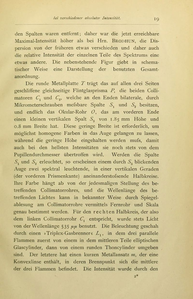 den Spalten waren entfernt; daher war die jetzt erreichbare Maximal-Intensität höher als bei Hrn. Brodhun, die Dis- persion von der früheren etwas verschieden und daher auch die relative Intensität der einzelnen Teile des Spektrums eine etwas andere. Die nebenstehende Figur giebt in schema- tischer Weise eine Darstellung der benutzten Gesamt- anordnung. Die runde Metallplatte T trägt das auf allen drei Seiten geschliffene gleichseitige Flintglasprisma P, die beiden Colli- matoren C^ und C^, welche an den Enden bilaterale, durch Mikrometerschrauben mefsbare Spalte S^ und S^ besitzen, und endlich das Okular-Rohr 0, das am vorderen Ende einen kleinen vertikalen Spalt S^ von 1.85 mm Höhe und 0.8 mm Breite hat. Diese geringe Breite ist erforderlich, um möglichst homogene Farben in das Auge gelangen zu lassen, während die geringe Höhe eingehalten werden mufs, damit auch bei den hellsten Intensitäten sie noch stets von dem Pupillendurchmesser übertrofifen wird. Werden die Spalte 5j und S.^ erleuchtet, so erscheinen einem durch S^ blickenden Auge zwei spektral leuchtende, in einer vertikalen Geraden (der vorderen Prismenkante) aneinanderstofsende Halbkreise. Ihre Farbe hängt ab von der jedesmaligen Stellung des be- treffenden Collimatorrohres, und die Wellenlänge des be- treffenden Lichtes kann in bekannter Weise durch Spiegel- ablesung am Collimatorrohre vermittels Fernrohr und Skala genau bestimmt werden. Für den rechten Halbkreis, der also dem linken Collimatorrohr C^ entspricht, wurde stets Licht von der Wellenlänge 535 ^i benutzt. Die Beleuchtung geschah durch einen »Triplex-Gasbrenner« L^, in dem drei parallele Flammen zuerst von einem in dem mittleren Teile elliptischen Glascylinder, dann von einem runden Thoncylinder umgeben sind. Der letztere hat einen kurzen Metallansatz in, der eine Konvexlinse enthält, in deren Brennpunkt sich die mittlere der drei Flammen befindet. Die Intensität wurde durch den