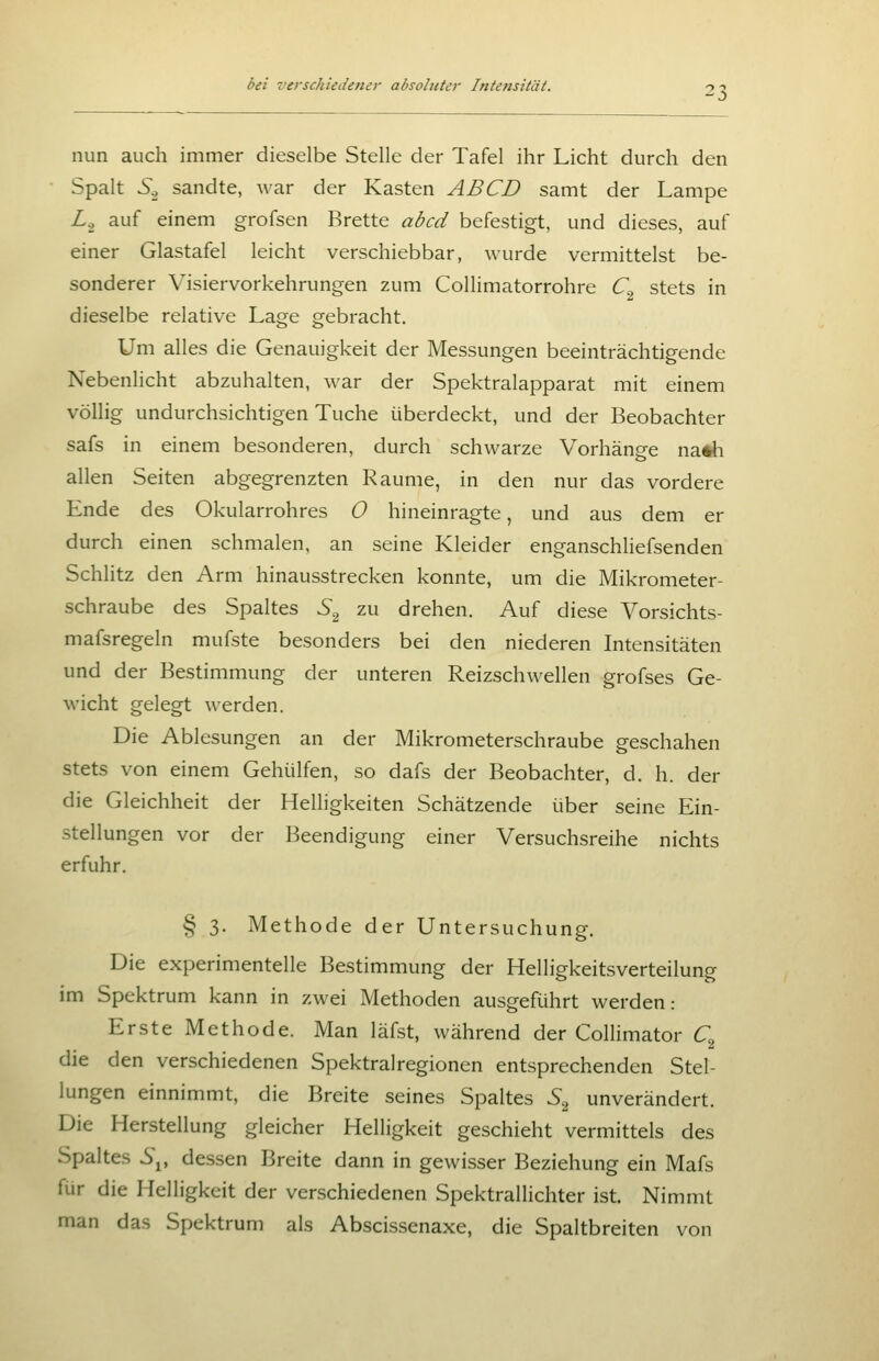 nun auch immer dieselbe Stelle der Tafel ihr Licht durch den Spalt 5^ sandte, war der Kasten ABCD samt der Lampe Zg auf einem grofsen Brette abcd befestigt, und dieses, auf einer Glastafel leicht verschiebbar, wurde vermittelst be- sonderer Visiervorkehrungen zum CoIHmatorrohre C^ stets in dieselbe relative Lage gebracht. Um alles die Genauigkeit der Messungen beeinträchtigende Nebenlicht abzuhalten, war der Spektralapparat mit einem völlig undurchsichtigen Tuche überdeckt, und der Beobachter safs in einem besonderen, durch schwarze Vorhänge nath allen Seiten abgegrenzten Räume, in den nur das vordere Ende des Okularrohres 0 hineinragte, und aus dem er durch einen schmalen, an seine Kleider enganschliefsenden Schlitz den Arm hinausstrecken konnte, um die Mikrometer- schraube des Spaltes S^ zu drehen. Auf diese Vorsichts- mafsregeln mufste besonders bei den niederen Intensitäten und der Bestimmung der unteren Reizschwellen grofses Ge- wicht gelegt werden. Die Ablesungen an der Mikrometerschraube geschahen stets von einem Gehülfen, so dafs der Beobachter, d. h. der die Gleichheit der Helligkeiten Schätzende über seine Ein- stellungen vor der Beendigung einer Versuchsreihe nichts erfuhr. § 3. Methode der Untersuchung. Die experimentelle Bestimmung der Helligkeitsverteilung im Spektrum kann in zwei Methoden ausgeführt werden: Erste Methode. Man läfst, während der Collimator C^ die den verschiedenen Spektralregionen entsprechenden Stel- lungen einnimmt, die Breite seines Spaltes S^ unverändert. Die Herstellung gleicher Helligkeit geschieht vermittels des Spaltes 5j, dessen Breite dann in gewisser Beziehung ein Mafs für die Helligkeit der verschiedenen Spektrallichter ist. Nimmt man das Spektrum als Abscissenaxe, die Spaltbreiten von