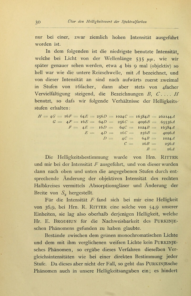 nur bei einer, zwar ziemlich hohen Intensität ausgeführt worden ist. In dem folgenden ist die niedrigste benutzte Intensität, welche bei Licht von der Wellenlänge 535 ^^, wie wir später genauer sehen werden, etwa 4 bis 9 mal (objektiv) so hell war wie die untere Reizschwelle, mit A bezeichnet, und von dieser Intensität an sind nach aufwärts zuerst zweimal in Stufen von löfacher, dann aber stets von 4facher Vervielfältigung steigend, die Bezeichnungen B, C. . . . H benutzt, so dafs wir folgende Verhältnisse der Helligkeits- stufen erhalten: H = ^G ^^ 16F = 64Ä = 256Z) = 1024C = 16384^ = 262144^4 ff = ^F = 16E = 64Z) = 256C = 4096^9 = 65536^^ F = 4F = i6Z> = 64C = 1024^ = 16384/4 F = 4D = 16C = 256^ = 4096^ Z> = 4C = 64B = 1024.A C = 16^ = 256^ B = 16A Die Helligkeitsbestimmung wurde von Hrn. RiTTER und mir bei der Intensität F ausgeführt, und von dieser wurden dann nach oben und unten die angegebenen Stufen durch ent- sprechende Änderung der objektiven Intensität des rechten Halbkreises vermittels Absorptionsgläser und Änderung der Breite von S,^ hergestellt. Für die Intensität F fand sich bei mir eine Helligkeit von 36,9, bei Hrn. R. RiTTER eine solche von 54,9 unserer Einheiten, sie lag also oberhalb derjenigen Helligkeit, welche Hr. E. Brodhun für die Nachweisbarkeit des PURKINJE- schen Phänomens gefunden zu haben glaubte. Bestände zwischen dem grünen monochromatischen Lichte und dem mit ihm verglichenen weifsen Lichte kein PURKINJE- sches Phänomen, so ergäbe dieses Verfahren dieselben Ver- gleichsintensitäten wie bei einer direkten Bestimmung jeder Stufe. Da dieses aber nicht der Fall, so geht das PuRKiNJEsche Phänomen auch in unsere Helligkeitsangaben ein; es hindert