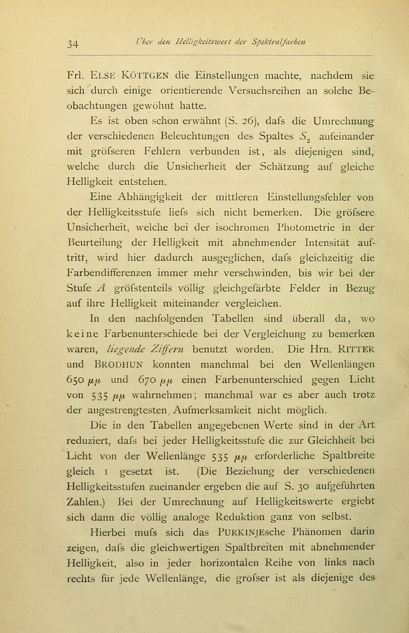 Frl. Else KÖTTGEN die Einstellungen machte, nachdem sie sich durch einige orientierende Versuchsreihen an solche Be- obachtungen gewöhnt hatte. Es ist oben schon erwähnt (S. 26), dafs die Umrechnung der verschiedenen Beleuchtungen des Spaltes S^^ aufeinander mit gröfseren Fehlern verbunden ist, als diejenigen sind, welche durch die Unsicherheit der Schätzung auf gleiche Helligkeit entstehen. Eine Abhängigkeit der mittleren Einstellungsfehler von der Helligkeitsstufe liefs sich nicht bemerken. Die gröfsere Unsicherheit, welche bei der isochromen Photometrie in der Beurteilung der Helligkeit mit abnehmender Intensität auf- tritt, wird hier dadurch ausgeglichen, dafs gleichzeitig die Farbendifferenzen immer mehr verschwinden, bis wir bei der Stufe A gröfstenteils völlig gleichgefärbte Felder in Bezug auf ihre Helligkeit miteinander vergleichen. In den nachfolgenden Tabellen sind überall da, wo keine Farbenunterschiede bei der Vergleichung zu bemerken waren, liegende Ziffern benutzt worden. Die Hrn. RITTER und Brodhun konnten manchmal bei den Wellenlängen 650 n^jü und 670 ^^ einen Farbenunterschied gegen Licht von 535 ^11 wahrnehmen; manchmal war es aber auch trotz der angestrengtesten Aufmerksamkeit nicht möglich. Die in den Tabellen angegebenen Werte sind in der Art reduziert, dafs bei jeder Helligkeitsstufe die zur Gleichheit bei Licht von der Wellenlänge 535 ^.^ erforderliche Spaltbreite gleich I gesetzt ist, (Die Beziehung der verschiedenen Helligkeitsstufen zueinander ergeben die auf S. 30 aufgeführten Zahlen.) Bei der Umrechnung auf Helligkeitswerte ergiebt sich dann die völlig analoge Reduktion ganz von selbst. Hierbei mufs sich das PuRKiNjEsche Phänomen darin zeigen, dafs die gleichwertigen Spaltbreiten mit abnehmender Heüigkeit, also in jeder horizontalen Reihe von links nach rechts für jede Wellenlänge, die gröfser ist als diejenige des
