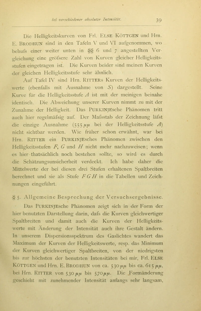Die Helligkeitskurven von Frl. ELSE KöTTGEN und Hrn. E. Brodhun sind in den Tafeln \' und VI aufgenommen, wo behufs einer weiter unten in §§ 6 und 7 angestellten Ver- o-leichung eine gröfsere Zahl von Kurven gleicher Helligkeits- stufen eingetragen ist. Die Kurven beider sind meinen Kurven der gleichen Helligkeitsstufe sehr ähnlich. Auf Tafel IV sind Hrn. RiTTERs Kurven der HelUgkeits- Averte (ebenfalls mit Ausnahme von S) dargestellt. Seine Kurve für die Helligkeitsstufe A ist mit der meinigen beinahe identisch. Die Abweichung unserer Kurven nimmt zu mit der Zunahme der Helligkeit. Das PuRKiNjEsche Phänomen tritt auch hier regelmäfsig auf. Der Mafsstab der Zeichnung läfst die einzige Ausnahme (555//// bei der Helligkeitsstufe Ä) nicht sichtbar werden. Wie früher schon erwähnt, war bei Hrn. Ritter ein PURKiNJEsches Phänomen zwischen den Helligkeitsstufen F, (9 und //nicht mehr nachzuweisen; wenn es hier thatsächlich noch bestehen sollte, so wird es durch die Schätzungsunsicherheit verdeckt. Ich habe daher die Mittelwerte der bei diesen drei Stufen erhaltenen Spaltbreiten berechnet und sie als Stufe F G H in die Tabellen und Zeich- nungen eingeführt. §5. i\llgemeine Besprechung der Versuchsergebnisse. Das PüRKINjEsche Phänomen zeigt sich in der Form der hier benutzten Darstellung darin, dafs die Kurven gleichwertiger Spaltbrciten und damit auch die Kurven der Helligkeits- werte mit Änderung der Intensität auch ihre Gestalt ändern. In unserem Dispersionsspektrum des Gaslichtes wandert das Maximum der Kurven der Helligkeitswerte, resp. das Minimum der Kurven gleichwertiger Spaltbreiten, von der niedrigsten bis zur höchsten der benutzten Intensitäten bei mir, Yx\. F^LSE KöTTGEN und Hrn. E. Brodhun von ca. 530/y// bis ca. 61 5 //,u, bei Hrn. Ritter von 530/1//, bis 570^u//. Die J^'ormänderung geschieht mit zunehmender Intensität anfangs sehr langsam,