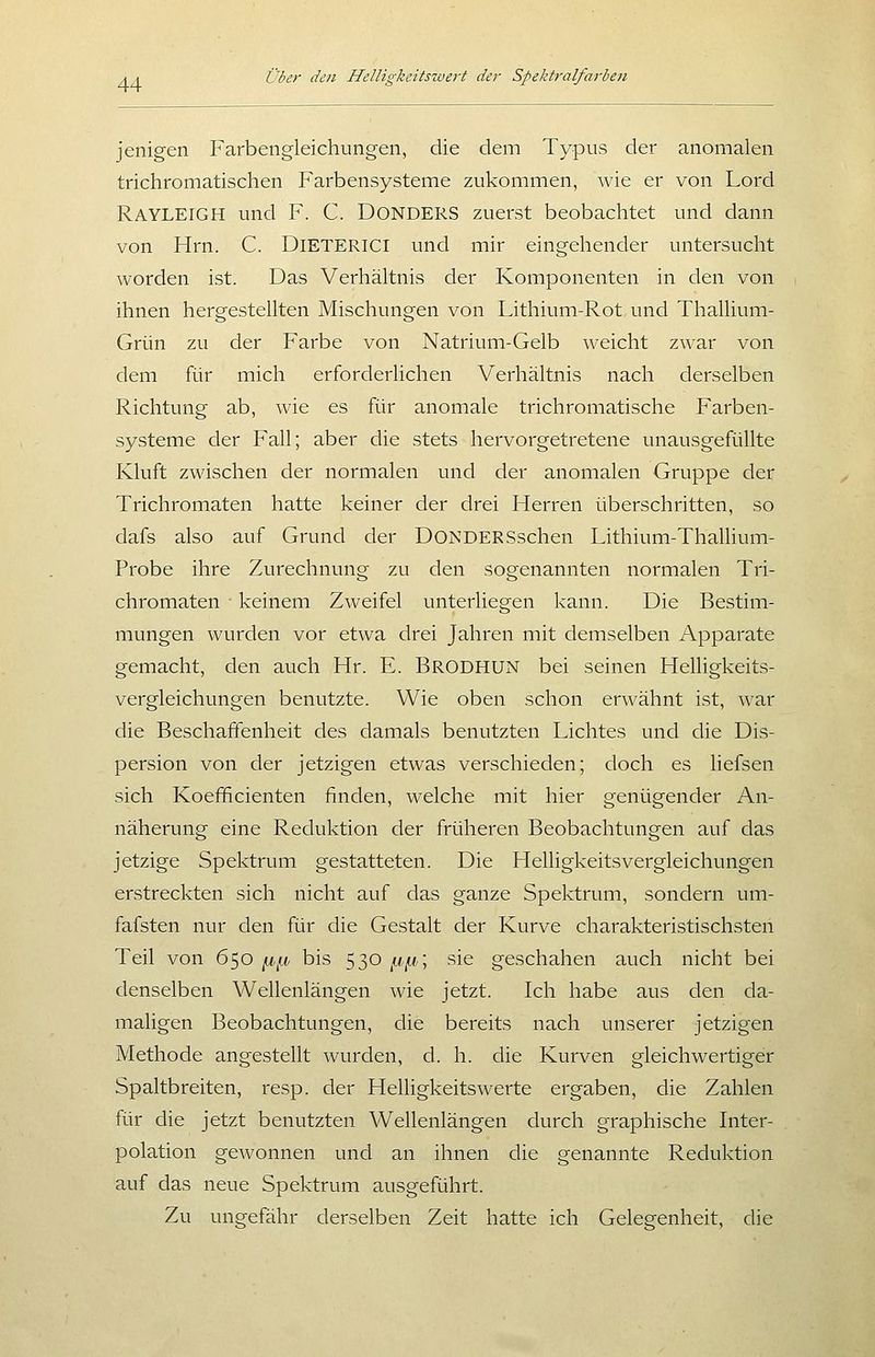 jenigen Farbengleichungen, die dem Typus der anomalen trichromatischen Farbensysteme zukommen, wie er von Lord Rayleigh und F. C. DONDERS zuerst beobachtet und dann von Hrn. C. DiETERiCl und mir eingehender untersucht worden ist. Das Verhältnis der Komponenten in den von ihnen hergestellten Mischungen von Lithium-Rot und Thallium- Grün zu der Farbe von Natrium-Gelb weicht zwar von dem für mich erforderlichen Verhältnis nach derselben Richtung ab, wie es für anomale trichromatische Farben- systeme der Fall; aber die stets hervorgetretene unausgefüllte Kluft zwischen der normalen und der anomalen Gruppe der Trichromaten hatte keiner der drei Herren überschritten, so dafs also auf Grund der DONDERSschen Lithium-Thalhum- Probe ihre Zurechnung zu den sogenannten normalen Tri- chromaten ■ keinem Zweifel unterliegen kann. Die Bestim- mungen wurden vor etwa drei Jahren mit demselben Apparate gemacht, den auch Hr. E. Brodhun bei seinen Helligkeits- vergleichungen benutzte. Wie oben schon erwähnt ist, war die Beschaffenheit des damals benutzten Lichtes und die Dis- persion von der jetzigen etwas verschieden; doch es liefsen sich Koefficienten finden, welche mit hier genügender An- näherung eine Reduktion der früheren Beobachtungen auf das jetzige Spektrum gestatteten. Die Helligkeitsvergleichungen erstreckten sich nicht auf das ganze Spektrum, sondern um- fafsten nur den für die Gestalt der Kurve charakteristischsten Teil von 650 ix^, bis 530 ^,ix,\ sie geschahen auch nicht bei denselben Wellenlängen wie jetzt. Ich habe aus den da- maligen Beobachtungen, die bereits nach unserer jetzigen Methode angestellt wurden, d. h. die Kurven gleichwertiger Spaltbreiten, resp. der Helligkeitswerte ergaben, die Zahlen für die jetzt benutzten Wellenlängen durch graphische Liter- polation gewonnen und an ihnen die genannte Reduktion auf das neue Spektrum ausgeführt. Zu ungefähr derselben Zeit hatte ich Geleeenheit, die