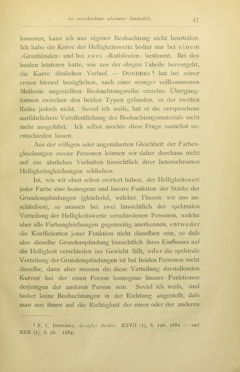 kommen, kann ich aus eigener Beobachtung nicht beurteilen. Ich habe die Kurve der HeUigkeitswerte bisher nur bei eine m »Grünblinden ^< und bei zwei > Rotblinden < bestimmt. Bei den beiden letzteren hatte, wie aus der obigen Tabelle hervorgeht, die Kurve ähnlichen Verlauf. — DoNDERS ^ hat bei seiner ersten hierauf bezüglichen, nach einer weniger vollkommenen Methode angestellten Beobachtungsreihe einzelne Übergang- formen zwischen den beiden Typen gefunden, in der zweiten Reihe jedoch nicht. Soviel ich weifs, hat er die versprochene ausführlichere Verotlentlichung des Beobachtungsmaterials nicht mehr ausgeführt. Ich selbst möchte diese Frage zunächst un- entschieden lassen. Aus der völligen oder angenäherten Gleichheit der Farben- gleichungen zweier Personen können wir daher durchaus nicht auf ein ähnliches Verhalten hinsichtlich ihrer heterochromen Helligkeitsgleichungen schliefsen. Ist, wie wir oben schon erörtert haben, der Helligkeitswert jeder Farbe eine homogene und lineare Funktion der Stärke der Grundempfindungen (gleichviel, welcher Theorie wir uns an- schliefsen), so müssen bei zwei hinsichtlich der spektralen Verteilung der Helligkeitswerte verschiedenen Personen, welche aber alle Farbengleichungen gegenseitig anerkennen, entweder die Koefficienten jener Funktion nicht dieselben sein, so dafs also dieselbe Grundempfindung hinsichtlich ihres Einflusses auf die Helligkeit verschieden ins Gewicht fällt, oder die spektrale Verteilung der Grundempfindungen ist bei beiden Personen nicht dieselbe, dann aber müssen die diese Verteilung darstellenden Kurven' bei der einen Person homogene Uneare Funktionen derjenigen der anderen Person sein. Soviel ich weifs, sind bisher keine Beobachtungen in der Richtung angestellt, dafs man aus ihnen auf die Richtitrkeit der einen oder der anderen > F. C. DONUERS, Gräfes Archiv. XXVII (i), S. 196, i88i — und XXX (i), S. 76. 1884.