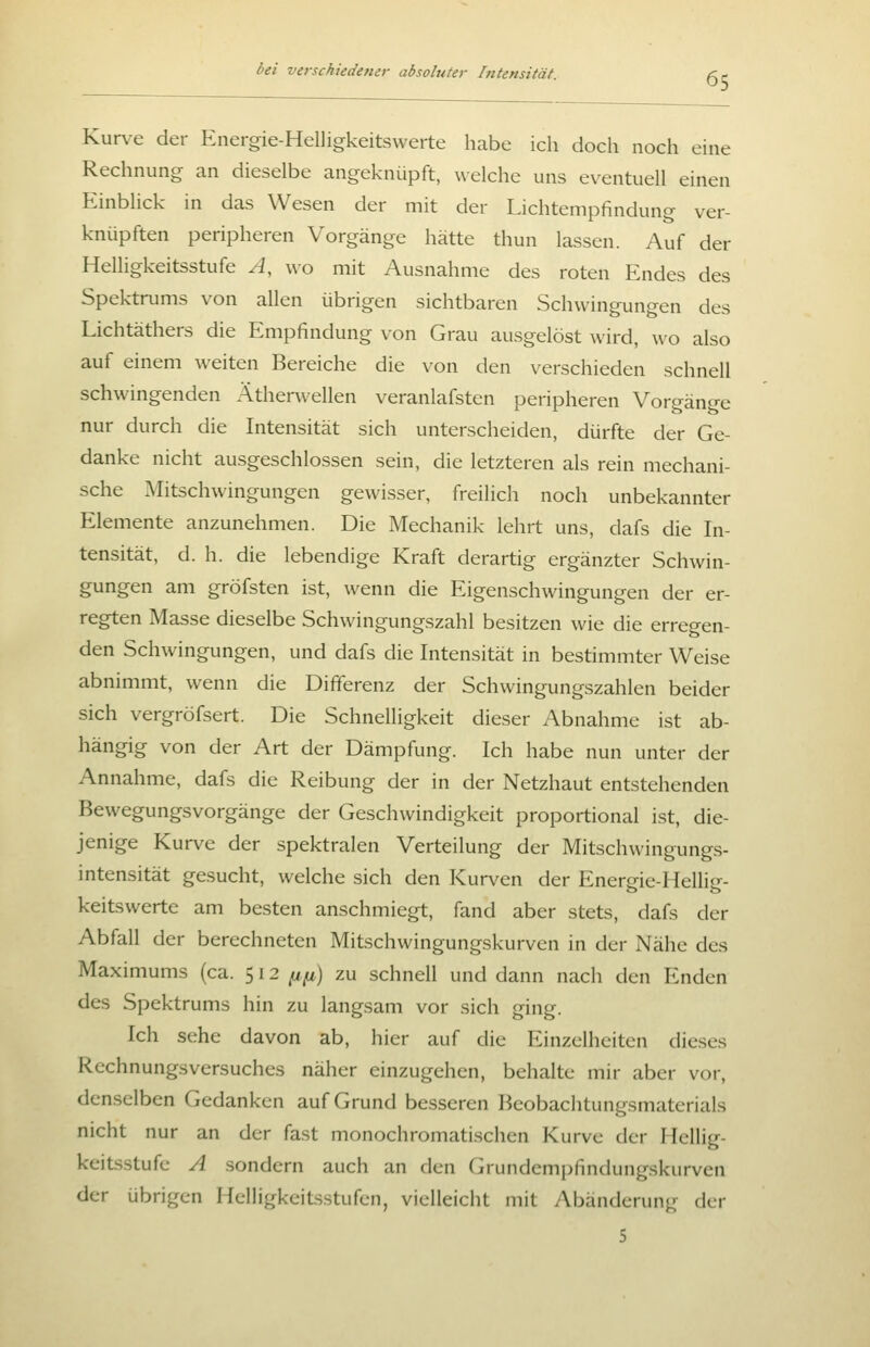 Kurve der Energie-Helligkeitswerte habe ich doch noch eine Rechnung an dieselbe angeknüpft, welche uns eventuell einen p:inblick in das Wesen der mit der Lichtempfindung ver- knüpften peripheren Vorgänge hätte thun lassen. Auf der Helligkeitsstufe A, wo mit Ausnahme des roten Endes des Spektrums von allen übrigen sichtbaren Schwingungen des Lichtäthers die Empfindung von Grau ausgelöst wird, wo also auf einem weiten Bereiche die von den verschieden schnell schwingenden Ätherwellen veranlafsten peripheren Vorgänge nur durch die Intensität sich unterscheiden, dürfte der Ge- danke nicht ausgeschlossen sein, die letzteren als rein mechani- sche Mitschwingungen gewisser, freilich noch unbekannter Elemente anzunehmen. Die Mechanik lehrt uns, dafs die In- tensität, d. h. die lebendige Kraft derartig ergänzter Schwin- gungen am gröfsten ist, wenn die Eigenschwingungen der er- regten Masse dieselbe Schwingungszahl besitzen wie die erregen- den Schwingungen, und dafs die Intensität in bestimmter Weise abnimmt, wenn die Differenz der Schwingungszahlen beider sich vergröfsert. Die Schnelligkeit dieser Abnahme ist ab- hängig von der Art der Dämpfung. Ich habe nun unter der Annahme, dafs die Reibung der in der Netzhaut entstehenden Bewegungsvorgänge der Geschwindigkeit proportional ist, die- jenige Kurve der spektralen Verteilung der Mitschwingungs- intensität gesucht, welche sich den Kurven der Energie-Hellig- keitswerte am besten anschmiegt, fand aber stets, dafs der Abfall der berechneten Mitschwingungskurven in der Nähe des Maximums (ca. 512^/*) zu schnell und dann nach den Enden des Spektrums hin zu langsam vor sich ging. Ich sehe davon ab, hier auf die Einzelheiten dieses Rechnungsversuches näher einzugehen, behalte mir aber vor, denselben Gedanken auf Grund besseren Beobachtungsmaterials nicht nur an der fast monochromatischen Kurve der Hellig- keitsstufe A sondern auch an (Xcw (jrundempfindungskurven der übrigen Helligkeits.stufen, vielleicht mit Abänderung der