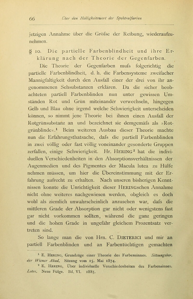 jetzigen Annahme über die Gröfse der Reibung, wiederaufzu- nehmen. § lo. Die partielle Farbenblindheit und ihre Er- klärung nach der Theorie der Gegenfarben. Die Theorie der Gegenfarben mufs folgerichtig die partielle Farbenblindheit, d. h. die Farbensysteme zweifacher Mannigfaltigkeit durch den Ausfall einer der drei von ihr an- genommenen Sehsubstanzen erklären. Da die sicher beob- achteten partiell Farbenblinden nun unter gewissen Um- ständen Rot und Grün miteinander verwechseln, hingegen Gelb und Blau ohne irgend welche Schwierigkeit unterscheiden können, so nimmt jene Theorie bei ihnen einen Ausfall der Rotgrünsubstanz an und bezeichnet sie demgemäfs als »Rot- grünblinde«.^ Beim weiteren Ausbau dieser Theorie machte nun die Erfahrungsthatsache, dafs die partiell Farbenblinden in zwei völlig oder fast völlig voneinander gesonderte Gruppen zerfallen, einige Schwierigkeit. Hr. HERING^ hat die indivi- duellen Verschiedenheiten in den Absorptionsverhältnissen der Augenmedien und des Pigmentes der Macula lutea zu Hülfe nehmen müssen, um hier die Übereinstimmung mit der Er- fahrung aufrecht zu erhalten. Nach unseren bisherigen Kennt- nissen konnte die Unrichtigkeit dieser HERiNGschen Annahme nicht ohne weiteres nachgewiesen werden, obgleich es doch wohl als ziemlich unwahrscheinlich anzusehen war, dafs die mittleren Grade der Absorption gar nicht oder wenigstens fast gar nicht vorkommen sollten, während die ganz geringen und die hohen Grade in ungefähr gleichem Prozentsatz ver- treten sind. So lange man die von Hrn. C. DiETERICI und mir an partiell Farbenblinden und an Farbentüchtigen gemachten ^ E. Hering, Grundzüge einer Theorie des Farbensinnes. Sitzungsber. der Wiener Akad. Sitzung vom 15. Mai 1874. ^ E. Hering, Über individuelle Verschiedenheiten des Farbensinnes.