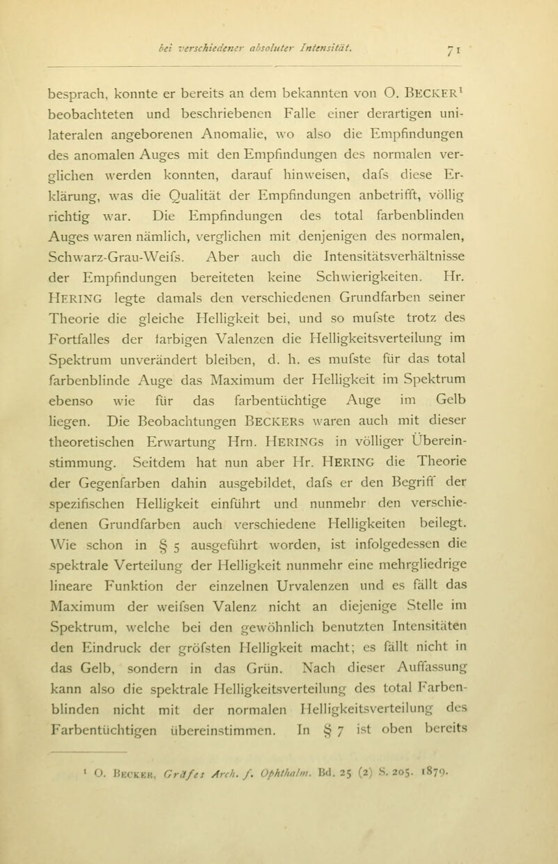 besprach, konnte er bereits an dem bekannten von O. BECKER^ beobachteten und beschriebenen Falle einer derartigen uni- lateralen angeborenen Anomalie, wo also die Empfindungen des anomalen Auges mit den Empfindungen des normalen ver- glichen werden konnten, darauf hinweisen, dafs diese Er- klärung, was die Qualität der Empfindungen anbetrifit, völlig richtig war. Die Empfindungen des total farbenblinden Auges waren nämlich, verglichen mit denjenigen des normalen, Schwarz-Grau-Weifs. Aber auch die Intensitätsverhältnisse der Empfindungen bereiteten keine Schwierigkeiten. Hr. Hertxg legte damals den verschiedenen Grundfarben seiner Theorie die gleiche Helligkeit bei, und so mufste trotz des Fortfalles der tarbigen Valenzen die Helligkeitsverteilung im Spektrum unverändert bleiben, d. h. es mufste für das total farbenblinde Auge das Maximum der Helligkeit im Spektrum ebenso wie für das farbentüchtige Auge im Gelb liegen. Die Beobachtungen Beckers waren auch mit dieser theoretischen Erwartung Hrn. Herings in völliger Überein- stimmung. Seitdem hat nun aber Hr. HERING die Theorie der Gegenfarben dahin ausgebildet, dafs er den Begrift der spezifischen Helligkeit einführt und nunmehr den verschie- denen Grundfarben auch verschiedene Helligkeiten beilegt. Wie schon in § 5 ausgeführt worden, ist infolgedessen die spektrale Verteilung der Helligkeit nunmehr eine mehrgliedrige lineare Funktion der einzelnen Urvalenzen und es fällt das Maximum der weifsen Valenz nicht an diejenige Stelle im Spektrum, welche bei den gewöhnlich benutzten Intensitäten den Eindruck der gröfsten Helligkeit macht; es fällt nicht in das Gelb, sondern in das Grün. Nach dieser Auffassung kann also die spektrale Helligkeitsverteilung des total Farben- blinden nicht mit der normalen Helligkeitsverteilung des Farbentüchtigen übereinstimmen. In § 7 ist oben bereits > O. HfciCKKK, Gräfes Arch. f. üphthalm. Bd. 25 (2) .S. 205. 1879.