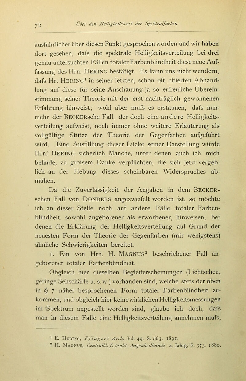 ausführlicher über diesen Punkt gesprochen worden und wir haben dort gesehen, dafs die spektrale Helligkeitsverteilung bei drei genau untersuchten Fällen totaler Farbenblindheit dieseneue Auf- fassung des Hrn. HERING bestätigt. Es kann uns nicht wundern, dafs Hr. Hering^ in seiner letzten, schon oft citierten Abhand= lung auf diese für seine Anschauung ja so erfreuliche Überein- stimmung seiner Theorie mit der erst nachträglich gewonnenen Erfahrung hinweist; wohl aber mufs es erstaunen, dafs nun- mehr der BECKERsche Fall, der doch eine andere Helligkeits- verteilung aufweist, noch immer ohne weitere Erläuterung als vollgültige Stütze der Theorie der Gegenfarben aufgeführt wird. Eine Ausfüllung dieser Lücke seiner Darstellung würde Hrn.^ Hering sicherlich Manche, unter denen auch ich mich befinde, zu grofsem Danke verpflichten, die sich jetzt vergeb- lich an der Hebung dieses scheinbaren Widerspruches ab- mühen. Da die Zuverlässigkeit der Angaben in dem Becker- schen Fall von DONDERS angezweifelt worden ist, so möchte ich an dieser Stelle noch auf andere Fälle totaler Farben- blindheit, sowohl angeborener als erworbener, hinweisen, bei denen die Erklärung der Helligkeitsverteilung auf Grund der neuesten Form der Theorie der Gegenfarben (mir wenigstens) ähnliche Schwierigkeiten bereitet. I. Ein von Hrn. H. MAGNUS^ beschriebener Fall an- geborener totaler Farbenblindheit. Obgleich hier dieselben Begleiterscheinungen (Lichtscheu, geringe Sehschärfe u. s.w.) vorhanden sind, welche stets der oben in § 7 näher besprochenen Form totaler Farbenblindheit zu- kommen, und obgleich hier keine wirklichen Helligkeitsmessungen im Spektrum angestellt worden sind, glaube ich doch, dafs man in diesem Falle eine Helligkeitsverteilung annehmen mufs. ^ E. Hering, Pflüg ers Arch. Bd. 49. S. 063. 1891.