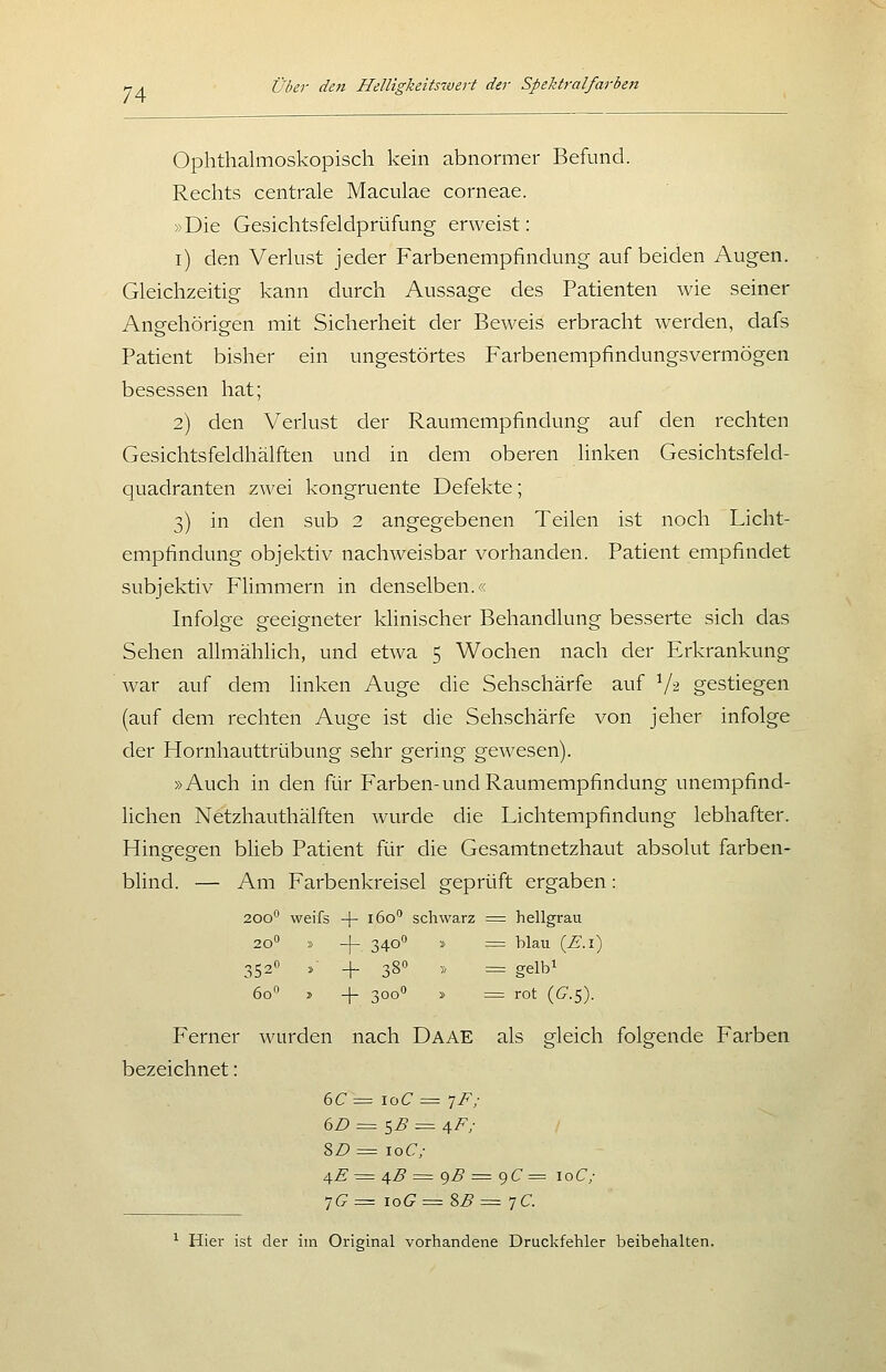 Ophthalmoskopisch kein abnormer Befund. Rechts centrale Maculae corneae. »Die Gesichtsfeldprüfung erweist: i) den Verlust jeder Farbenempfindung auf beiden Augen. Gleichzeitig kann durch Aussage des Patienten wie seiner Angehörigen mit Sicherheit der Beweis erbracht werden, dafs Patient bisher ein ungestörtes Farbenempfindungsvermögen besessen hat; 2) den Verlust der Raumempfindung auf den rechten Gesichtsfeldhälften und in dem oberen linken Gesichtsfeld- quadranten zwei kongruente Defekte; 3) in den sub 2 angegebenen Teilen ist noch Licht- empfindung objektiv nachweisbar vorhanden. Patient empfindet subjektiv Flimmern in denselben.'< Infolge geeigneter klinischer Behandlung besserte sich das Sehen allmählich, und etwa 5 Wochen nach der Erkrankung war auf dem linken Auge die Sehschärfe auf V^ gestiegen (auf dem rechten Auge ist die Sehschärfe von jeher infolge der Hornhauttrübung sehr gering gewesen). »Auch in den für Farben-und Raumempfindung unempfind- lichen Netzhauthälften wurde die Lichtempfindung lebhafter. Hingegen blieb Patient für die Gesamtnetzhaut absolut farben- blind. — Am Farbenkreisel geprüft ergaben: 200° weifs -j- 160 schwarz = hellgrau 20'' » -|- 340° » = blau (^.l) 352O ^- _|_ 3go ,, ^ gei^i 60 » -]- 300'' » = rot {G.S). Ferner wurden nach Daae als gleich folgende Farben bezeichnet: 6C= loC = tF; (iD = ^B = i,F; 8Z? = \oC; ^E ^= ^B = ()B = ()C = \oC; 7(?= ioG= 2,B =-]€. ^ Hier ist der im Original vorhandene Druckfehler beibehalten.