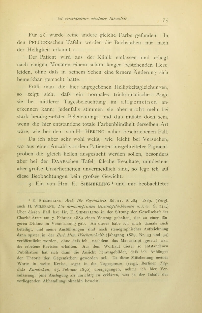 Für 2C wurde keine andere gleiche I^'arbe gefunden. In den PFLÜGERschen Tafeln werden die Buchstaben nur nach der Helligkeit erkannt.; Der Patient wird aus der Klinik entlassen und erlieft nach einigen Monaten einem schon länger bestehenden Herz, leiden, ohne dafs in seinem Sehen eine fernere Änderung sich bemerkbar gemacht hatte. Prüft man die hier angegebenen Helligkeitsgleichungen, so zeigt sich, dafs ein normales trichromatisches Auge sie bei mittlerer Tagesbeleuchtung im allgemeinen an- erkennen kann; jedenfalls stimmen sie aber nicht mehr bei stark herabgesetzter Beleuchtung; und das müfste doch sein. wenn die hier entstandene totale Farbenblindheit derselben Art wäre, wie bei dem von Hr. HERING näher beschriebenen I'^all. Da ich aber sehr wohl weifs, wie leicht bei Versuchen, wo aus einer Anzahl vor dem Patienten ausgebreiteter Pigment- proben die gleich hellen ausgesucht werden sollen, besonders aber bei der DAAEschen Tafel, falsche Resultate, mindestens aber grofse Unsicherheiten un\-ermeidlich sind, so lege ich auf diese Beobachtungen kein grofses Gewicht. 3. Ein von Hrn. E. SlEMERLING^ und mir beobachteter ^ E. SiEMERLiNG, Arch. für Psychiatrie. Bd. 21. .S. 284. 1889. (Vergl. auch H. WiLBRAND, Die hetnianopischen Gesichtsfeld-Formen u. s. w. S. 144.) Über diesen Fall hat Hr. E. Siemerling in der Sitzung der Gesellschaft der Charite-Ärzte am 7. Februar 1889 einen Vortrag gehalten, der zu einer län- geren Diskussion Veranlassung gab. An dieser habe ich mich damals auch beteiligt, und meine Ausführungen sind nach stenographischer Aufzeichnung dann später in der Berl. klin. Wochenschrift (Jahrgang 1S89, Nr. 33 und 34) veröffentlicht worden, ohne dafs ich, nachdem das Manuskript gesetzt war, die erbetene Revision erhalten. Aus dem Wortlaut dieser so entstandenen I'ublikation hat sich dann die Ansicht herausgebildet, dafs ich Anhänger der Theorie der Gegenfarben geworden sei. Da diese Mifsdeutung meiner Worte in weite Kreise, sogar in die Tagespresse (vergl. Berliner Täg- liche Rundschati, 25. Februar 1890) übergegangen, nehme ich hier Ver- anlassung, jene Auslegung als unrichtig zu erklären, was ja der InJialt der vorliegenden Abhandlung ohnehin beweist.