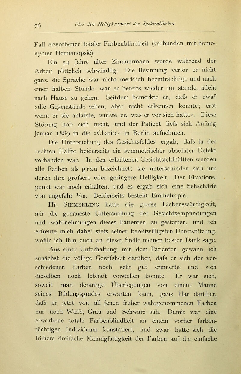 Fall erworbener totaler Farbenblindheit (verbunden mit homo- nymer Hemianopsie). Ein 54 Jahre alter Zimmermann wurde während der Arbeit plötzlich schwindHg. Die Besinnung verlor er nicht ganz, die Sprache war nicht merklich beeinträchtigt und nach einer halben Stunde war er bereits wieder im stände, allein nach Hause zu gehen. Seitdem bemerkte er, dafs er zwa^ :s>die Gegenstände sehen, aber nicht erkennen konnte; erst wenn er sie anfafste, wufste er, was er vor sich hatte«. Diese Störung hob sich nicht, und der Patient liefs sich Anfang Januar 1889 in die »Charite« in Berlin aufnehmen. Die Untersuchung des Gesichtsfeldes ergab, dafs in der rechten Hälfte beiderseits ein symmetrischer absoluter Defekt vorhanden war. In den erhaltenen Gesichtsfeldhälften wurden alle Farben als grau bezeichnet; sie unterschieden sich nur durch ihre gröfsere oder geringere Helligkeit. Der Pixations- punkt war noch erhalten, und es ergab sich eine Sehschärfe von ungefähr Vso. Beiderseits besteht Emmetropie. Hr. SiEMERLiNG hatte die grofse Liebenswürdigkeit, mir die genaueste Untersuchung der Gesichtsempfindungen und -Wahrnehmungen dieses Patienten zu gestatten, und ich erfreute mich dabei stets seiner bereitwilligsten Unterstützung, wofür ich ihm auch an dieser Stelle meinen besten Dank sage. Aus einer Unterhaltung mit dem Patienten gewann ich zunächst die völlige Gewifsheit darüber, dafs er sich der ver- schiedenen Farben noch sehr gut erinnerte und sich dieselben noch lebhaft vorstellen konnte. Er war sich, soweit man derartige Überlegungen von einem Manne seines Bildungsgrades erwarten kann, ganz klar darüber, dafs er jetzt von all jenen früher wahrgenommenen Farben nur noch Weifs, Grau und Schwarz sah. Damit war eine erworbene totale Farbenblindheit an einem vorher farben- tüchtigen Individuum konstatiert, und zwar hatte sich die frühere dreifache Mannigfaltigkeit der Farben auf die einfache