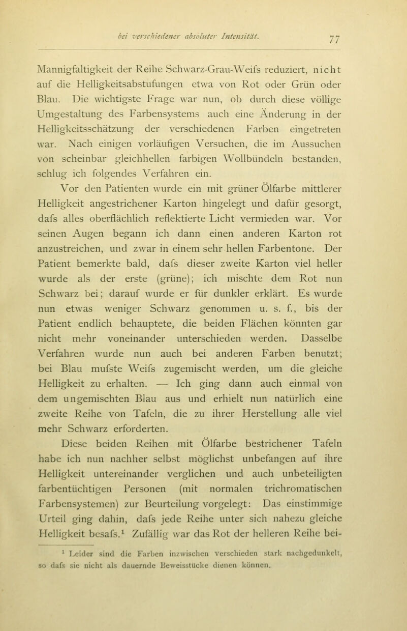 Mannigfaltigkeit der Reihe Scliwarz-Grau-Weifs reduziert, nicht auf die HeUigkeitsabstufungen etwa von Rot oder Grün oder Blau. Die wichtigste Frage war nun, ob durch diese völlige Umgestaltung des Farbensystems auch eine Änderung in der Helligkeitsschätzung der verschiedenen Farben eingetreten war. Nach einigen vorläufigen Versuchen, die im Aussuchen von scheinbar gleichhellen farbigen Wollbündeln bestanden, schlug ich folgendes Verfahren ein. Vor den Patienten wurde ein mit grüner Ölfarbe mittlerer Helligkeit angestrichener Karton hingelegt und dafür gesorgt, dafs alles oberflächlich reflektierte Licht vermieden war. Vor seinen Augen begann ich dann einen anderen Karton rot anzustreichen, und zwar in einem sehr hellen Farbentone. Der Patient bemerkte bald, dafs dieser zweite Karton viel heller wurde als der erste (grüne); ich mischte dem Rot nun Schwarz bei; darauf wurde er für dunkler erklärt. Es wurde nun etwas weniger Schwarz genommen u. s. f., bis der Patient endlich behauptete, die beiden Flächen könnten gar nicht mehr voneinander unterschieden werden. Dasselbe Verfahren wurde nun auch bei anderen Farben benutzt; bei Blau mufste Weifs zugemischt werden, um die gleiche Helligkeit zu erhalten. — Ich ging dann auch einmal von dem ungemischten Blau aus und erhielt nun natürlich eine zweite Reihe von Tafeln, die zu ihrer Herstellung alle viel mehr Schwarz erforderten. Diese beiden Reihen mit Ölfarbe bestrichener Tafeln habe ich nun nachher selbst möglichst unbefangen auf ihre Helligkeit untereinander verglichen und auch unbeteiligten farbentüchtigen Personen (mit normalen trichromatischen Farbensystemen) zur Beurteilung vorgelegt: Das einstimmige Urteil ging dahin, dafs jede Reihe unter sich nahezu gleiche Helligkeit besafs.^ Zufällig war das Rot der helleren Reihe bei- ' Leider sind die Farben inzwischen verschieden stark niichgedunkell, so dafs .sie nicht als dauernde Beweisstücke dienen können.