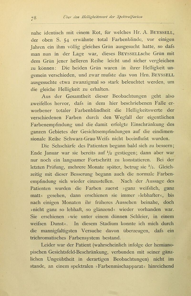 nahe identisch mit einem Rot, für welches Hr. A. Beyssell, der oben S. 54 erwähnte total Farbenblinde, vor einigen Jahren ein ihm völlig gleiches Grün ausgesucht hatte, so dafs man nun in der Lage war, dieses BEYSSELLsche Grün mit dem Grün jener helleren Reihe leicht und sicher vergleichen zu können: Die beiden Grün waren in ihrer Helligkeit un- gemein verschieden, und zwar mufste das von Hrn. BeySSELL ausgesuchte etwa zwanzigmal so stark beleuchtet werden, um die gleiche Helligkeit zu erhalten. Aus der Gesamtheit dieser Beobachtungen geht also zweifellos hervor, dafs in dem hier beschriebenen Falle er- worbener totaler Farbenblindheit die Helligkeitswerte der verschiedenen Farben durch den Wegfall der eigentlichen Farbenempfindung und die damit erfolgte Einschränkung des ganzen Gebietes der Gesichtsempfindungen auf die eindimen- sionale Reihe Schwarz-Grau-Weifs nicht beeinflufst wurden. Die Sehschärfe des Patienten begann bald sich zu bessern; Ende Januar war sie bereits auf V2 gestiegen; dann aber war nur noch ein langsamer Fortschritt zu konstatieren. Bei der letzten Prüfung, mehrere Monate später, betrug sie Vs. Gleich- zeitig mit dieser Besserung begann auch die normale Farben- empfindung sich wieder einzustellen. Nach der Aussage des Patienten wurden die Farben zuerst »ganz weifslich, ganz matt« gesehen, dann erschienen sie immer »lebhafter«, bis nach einigen Monaten ihr früheres Aussehen beinahe, doch »nicht ganz so lebhaft, so glänzend« wieder vorhanden war. Sie erschienen »wie unter einem dünnen Schleier, in einem weifsen Dunst«. In diesem Stadium konnte ich mich durch die mannigfaltigsten Versuche davon überzeugen, dafs ein trichromatisches Farbensystem bestand. Leider war der Patient (wahrscheinlich infolge der hemiano- pischen Gesichtsfeld-Beschränkung, verbunden mit seiner gänz- lichen Ungeübtheit in derartigen Beobachtungen) nicht im Stande, an einem spektralen »Farbenmischapparat« hinreichend