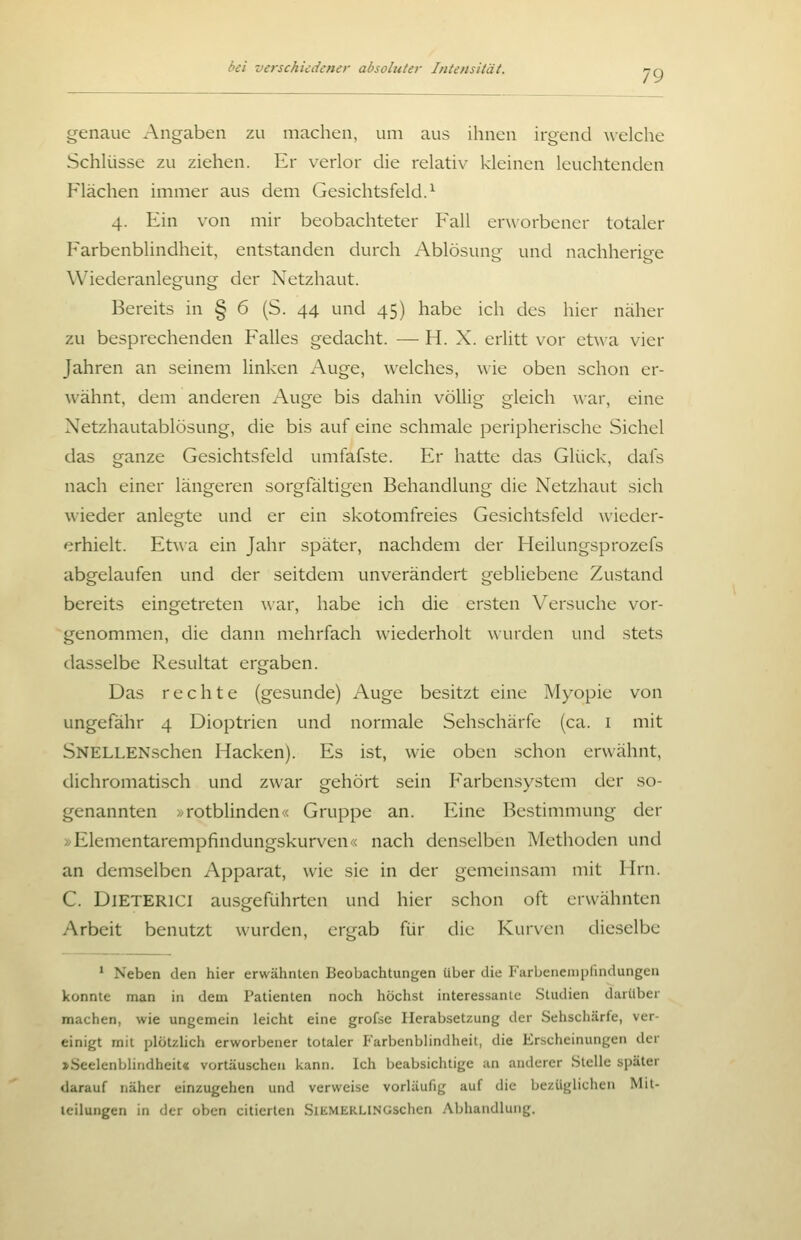 79 genaue Angaben zu machen, um aus ihnen irgend welche Schlüsse zu ziehen. Er verlor die relativ kleinen leuchtenden Flächen immer aus dem Gesichtsfeld.^ 4. Ein von mir beobachteter Fall erworbener totaler Farbenblindheit, entstanden durch Ablösung und nachherige Wiederanlegung der Netzhaut. Bereits in § 6 (S. 44 und 45) habe ich des hier näher zu besprechenden Falles gedacht. — H. X. erlitt vor etwa vier Jahren an seinem linken Auge, w-elches, wie oben schon er- wähnt, dem anderen Auge bis dahin völlig gleich war, eine Netzhautablösung, die bis auf eine schmale peripherische Sichel das ganze Gesichtsfeld umfafste. Er hatte das Glück, dafs nach einer längeren sorgfältigen Behandlung die Netzhaut sich wieder anlegte und er ein skotomfreies Gesichtsfeld \vieder- erhielt. Etwa ein Jahr später, nachdem der Heilungsprozefs abgelaufen und der seitdem unverändert gebliebene Zu.stand bereits eingetreten war, habe ich die ersten Versuche vor- genommen, die dann mehrfach wiederholt wurden und stets dasselbe Resultat ergaben. Das rechte (gesunde) Auge besitzt eine Myopie von ungefähr 4 Dioptrien und normale Sehschärfe (ca. i mit SNELLENschen Hacken). Es ist, wie oben schon erwähnt, dichromatisch und zwar gehört sein Farbensystem der so- genannten >/rotblinden« Gruppe an. Eine Bestimmung der >^Elementarempfindungskurven« nach denselben Methoden und an demselben Apparat, wie sie in der gemeinsam mit Hrn. C. DlETERlCI ausgeführten und hier schon oft erwähnten Arbeit benutzt wurden, ergab für die Kur\en dieselbe * Neben den hier erwähnlen Beobachtungen über die Farbeneiiiplindungeu konnte man in dem Patienten noch höchst interessante Studien darüber machen, wie ungemein leicht eine grofse Herabsetzung der Sehschärfe, ver- einigt mit plötzUch erworbener totaler Farbenblindheit, die Erscheinungen der »Seelenblindheit« vortäuschen kann. Ich beabsichtige an anderer Stelle später darauf näher einzugehen und verweise vorläufig auf die bezüglichen Mit- teilungen in der oben citierten SiEMERLlNüschcn Abhandlung.