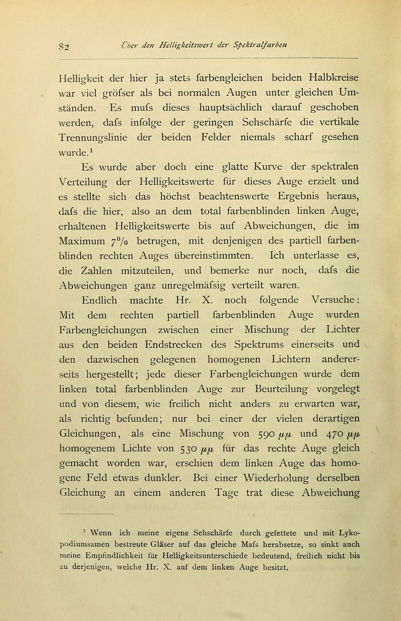 Helligkeit der hier ja stets farbengleichen beiden Halbkreise war viel gröfser als bei normalen Augen unter gleichen Um- ständen. Es mufs dieses hauptsächlich darauf geschoben werden, dafs infolge der geringen Sehschärfe die vertikale Trennungslinie der beiden Felder niemals scharf gesehen wurde. ^ Es wurde aber doch eine glatte Kurve der spektralen Verteilung der Helligkeitswerte für dieses Auge erzielt und es stellte sich das höchst beachtenswerte Ergebnis heraus, dafs die hier, also an dem total farbenblinden linken Auge, erhaltenen Helligkeitswerte bis auf Abweichungen, die im Maximum 7^0 betrugen, mit denjenigen des partiell farben- blinden rechten Auges übereinstimmten. Ich unterlasse es, die Zahlen mitzuteilen, und bemerke nur noch, dafs die Abweichungen ganz unregelmäfsig verteilt waren. Endlich machte Hr. X. noch folgende Versuche: Mit dem rechten partiell farbenblinden Auge wurden Farbengleichungen zwischen einer Mischung der Lichter aus den beiden Endstrecken des Spektrums einerseits und den dazwischen gelegenen homogenen Lichtern anderer- seits hergestellt; jede dieser Farbengleichungen wurde dem linken total farbenblinden Auge zur Beurteilung vorgelegt und von diesem, wie freilich nicht anders zu erwarten war, als richtig befunden; nur bei einer der vielen derartigen Gleichungen, als eine Mischung von 590 n,^ und 470 ^^i, homogenem Lichte von S3^ f^f^ für das rechte Auge gleich gemacht worden war, erschien dem linken Auge das homo- gene Feld etwas dunkler. Bei einer Wiederholung derselben Gleichung an einem anderen Tage trat diese Abweichung ^ Wenn ich meine eigene Sehschärfe durch gefettete und mit Lyko- podiumsamen bestreute Gläser auf das gleiche Mafs herabsetze, so sinkt auch meine Empfindlichkeit für Helligkeitsunterschiede bedeutend, freilich nicht bis zu derjenigen, welche Hr. X. auf dem linken Auge besitzt.