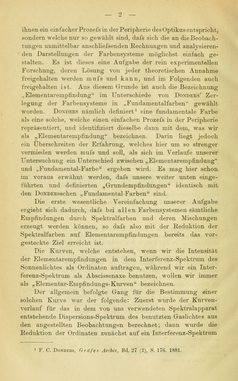 ihnen ein einfacher Prozefs in der Peripherie des Optikus entspricht, sondern welche nur so gewählt sind, dafs sich die an die Beobach- tungen unmittelbar anschliefsenden Rechnungen und analysieren- den Darstellungen der Farbensysteme möglichst einfach ge- stalten. Es ist dieses eine Aufgabe der rein experimentellen Forschung, deren Lösung von jeder theoretischen Annahme freigehalten werden mufs und kann, und im Folgenden auch freigehalten ist. Aus diesem Grunde ist auch die Bezeichnung ..Elementarempfindung im Unterschiede von Donders' Zer- legung der Farbensysteme in „Fundamentalfarben gewählt worden. Donders nämlich definiert' eine fundamentale Farbe als eine solche, welche einen einfachen Prozefs in der Peripherie repräsentiert, und identifiziert dieselbe dann mit dem, was wir als „Elementarempfindung bezeichnen. Darin liegt jedoch ein Überschreiten der Erfahrung, welches hier um so strenger vermieden werden mufs und soll, als sich im Verlaufe unserer Untersuchung ein Unterschied zwischen „Elementarempfindung und „Fundamental-Farbe ergeben wird. Es mag hier schon im voraus erwähnt werden, dafs unsere weiter unten einge- führten und definierten „Grundempfindungen identisch mit den DoNDERSschen „Fundamental-Farben sind. Die erste wesentliche Vereinfachung unserer Aufgabe ergiebt sich dadurch, dafs bei allen Farbensystemen sämtliche Empfindungen durch Spektralfarben und deren Mischungen erzeugt werden können, so dafs also mit der Reduktion der Spektralfarben auf Elementarempfindungen bereits das vor- gesteckte Ziel erreicht ist. Die Kurven, welche entstehen, wenn wir die Intensität der Elementarempfindungen in dem Interferenz-Spektrum des Sonnenlichtes als Ordinaten auftragen, während wir ein Inter- ferenz-Spektrum als Abscissenaxe benutzen, wollen wir immer als „Elementar-Empfindungs-Kurven bezeichnen. Der allgemein befolgte Gang für die Bestimmung einer solchen Kurve war der folgende: Zuerst wurde der Kurven- verlauf für das in dem von uns verwendeten Spektralapparat entstehende Dispersions-Spektrum des benutzten Gaslichtes aus den angestellten Beobachtungen berechnet; dann wurde die Reduktion der Ordinaten zunächst auf ein Interferenz-Spektrum 1 F. C. Donders, Gräfes Archiv, Bd. 27 (1), S. 176. 1881.