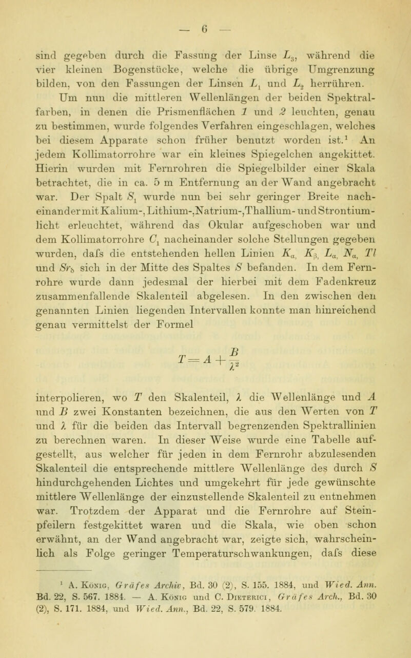 sind gegeben durch die Fassung der Linse Z.j, während die vier kleinen Bogenstücke, welche die übrige Umgrenzung bilden, von den Fassungen der Linsen Z, und L.^ herrühren. Um nun die mittleren Wellenlängen der beiden Spektral- farben, in denen die Prismenflächen 1 und 2 leuchten, genau zu bestimmen, wurde folgendes Verfahren eingeschlagen, welches bei diesem Apparate schon früher benutzt worden ist.^ An jedem Kollimatorrohre war ein kleines Spiegelchen angekittet. Hierin wurden mit Fernrohren die Spiegelbilder einer Skala betrachtet, die in ca. 5 m Entfernung an der Wand angebracht war. Der Spalt S^ wurde nun bei sehr geringer Breite nach- einander mit Kalium-, Lithium-,Natrium-,Thallium-und Strontium- licht erleuchtet, während das Okular aufgeschoben war und dem Kollimatorrohre C^ nacheinander solche Stellungen gegeben wurden, dafs die entstehenden hellen Linien K^. K^^^ La, Na, Tl und Sviy sich in der Mitte des Spaltes S befanden. In dem Fern- rohre wurde dann jedesmal der hierbei mit dem Fadenkreuz zusammenfallende Skalenteil abgelesen. In den zwischen den genannten Linien liegenden Intervallen konnte man hinreichend genau vermittelst der Formel T^Ä + f^ interpolieren, wo T den Skalenteil, A die Wellenlänge und Ä und B zwei Konstanten bezeichnen, die aus den Werten von T und ?. für die beiden das Intervall begrenzenden Spektrallinien zu berechnen waren. In dieser Weise wurde eine Tabelle auf- gestellt, aus welcher für jeden in dem Fernrohr abzulesenden Skalenteil die entsprechende mittlere Wellenlänge des durch S hindurchgehenden Lichtes und umgekehrt für jede gewünschte mittlere '^A^'ellenlänge der einzustellende Skalenteil zu entnehmen war. Trotzdem der Apparat und die Fernrohre auf Stein- pfeilern festgekittet waren und die Skala, wie oben schon erwähnt, an der Wand angebracht war, zeigte sich, wahrschein- lich als Folge geringer Temperaturschwankungen, dafs diese ' A. Kuxig, Gräfes Archiv, Bd. 30 (2), S. 155. 1884, und Wied. Aun. Bd. 22, S. 567. 1884. — A.König und C. Dieterici, Gräfes Arch., Bd. 30 (2), S. 171. 1884, und Wied. Ann., Bd. 22, S. 579. 1884.