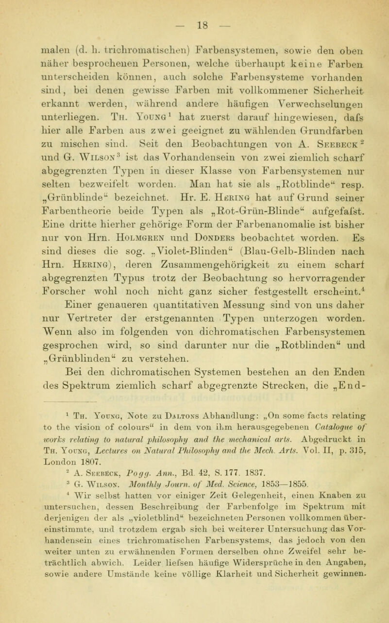 malen (d. h. trichromatischen) Farbensystemen, sowie den oben näher besprochenen Personen, welche überhaupt keine Farben unterscheiden können, auch solche Farbensysteme vorhanden sind, bei denen gewisse Farben mit vollkommener Sicherheit erkannt werden, während andere häufigen Verwechselungen unterliegen. Tu. Young^ hat zuerst darauf hingewiesen, dafs hier alle Farben aus zwei geeignet zu wählenden Grundfarben zu mischen sind. Seit den Beobachtungen von A. Seebeck - und G. Wilson ^ ist das Vorhandensein von zwei ziemlich scharf abgegrenzten Typen in dieser Klasse von Farbensystemen nur selten bezweifelt worden. Man hat sie als „Rotblinde resp. „Grünblinde bezeichnet. Hr. E. Herinö hat auf Grund seiner Farbentheorie beide Typen als „Rot-Grün-Blinde aufgefafst. Eine dritte hierher gehörige Form der Farbenanomalie ist bisher nur von Hrn. Holmgren und Donders beobachtet worden. Es sind dieses die sog. ..Violet-Blinden (Blau-Gelb-Blinden nach Hrn. Hering), deren Zusammengehörigkeit zu einem scharf abgegrenzten Typus trotz der Beobachtung so hervorragender Forscher wohl noch nicht ganz sicher festgestellt erscheint/^ Einer genaueren quantitativen Messung sind von uns daher nur Vertreter dsr erstgenannten Typen unterzogen worden. Wenn also im folgenden von dichromatischen Farbensystemen gesprochen wird, so sind darunter nur die „Rotblinden und „Grünblinden zu verstehen. Bei den dichromatischen Systemen bestehen an den Enden des Spektrum ziemlich scharf abgegrenzte Strecken, die „End- ^ Th. Youkg, Note zu Daltons AbhaiKÜung: „On some facts relating to the vision of colours in dem von ihm herausgegebenen Catalogue of works relating to natural pkilosophy and the mechanical arts. Abgedruckt in Th. Younc, Lectures on Natural l'hilosophy and the Mech. Arts. Vol. II, ji. 335, London 1807. - A. SEEBfiCK, Pofjg. Ann., Bd. 42. S. 177. 1837. ' G. Wilson. Monthly Journ. of Med. Science, 1853—1855. * Wir selbst hatten vor einiger Zeit Gelegenheit, einen Knaben zu untersuchen, dessen Beschreibung der Farbenfolge im Spektrum mit derjenigen der als „violetblind bezeichneten Personen vollkommen über- einstimmte, und trotzdem ergab sich bei weiterer Untersuchung das Vor- handen.sein eines trichromatischen Farbensystems, das jedoch von den weiter unten zu erwähnenden Formen derselben ohne Zweifel sehr be- trächtlich abwich. Leider liefsen häufige Widersprüche in den Angaben, sowie andere Umstände keine völlige Klarheit und Sicherheit gewinnen.