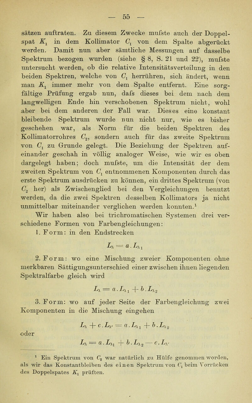 Sätzen auftraten. Zu diesem Zwecke mufste aucli der Doppel- spat K^ in dem Kollimator C^ von dem Spalte abgerückt werden. Damit nun aber sämtliche Messungen auf dasselbe Spektrum bezogen wurden (siebe § 8, S. 21 und 22), mufste untersucht werden, ob die relative IntensitätsVerteilung in den beiden Spektren, welche von C^ herrühren, sich ändert, wenn man K^ immer mehr von dem Spalte entfernt. Eine sorg- fältige Prüfung ergab nun, dafs dieses bei dem nach dem langwelligen Ende hin verschobenen Spektrum nicht, wohl aber bei dem anderen der Fall war. Dieses eine konstant bleibende Spektrum wurde nun nicht nur, wie es bisher geschehen war, als Norm für die beiden Spektren des Kollimatorrohres O2, sondern auch für das zweite Spektrum von CjL zu Grunde gelegt. Die Beziehung der Spektren auf- einander geschah in völlig analoger Weise, wie wir es oben dargelegt haben; doch mufste, um die Intensität der dem zweiten Spektrum von C^ entnommenen Komponenten durch das erste Spektrum ausdrücken zu können, ein drittes Spektrum (von O2 her) als Zwischenglied bei den Vergleichungen benutzt werden, da die zwei Spektren desselben Kollimators ja nicht unmittelbar miteinander verglichen werden konnten.^ Wir haben also bei trichromatischen Systemen drei ver- schiedene Formen von Farbengleichungen: 1. Form: in den Endstrecken 2. Form: wo eine Mischung zweier Komponenten ohne merkbaren Sättigungsunterschied einer zwischen ihnen liegenden Spektralfarbe gleich wird Lx = a.L), 1 -|- &.Lx2 3. Form: wo auf jeder Seite der Farbengieichung zwei Komponenten in die Mischung eingehen Lx -\- c.Ly ^= a.Lx-^ -\-h.Lx2 oder Lx = a.Lxi -T-h.Lx^ — c.Lx' ^ Ein Spektrum von C^ war natürlich, zu Hülfe genommen worden, als wir das Konstantbleiben des einen Spektrum von Q beim Vorrücken des Doppelspates K^ prüften.