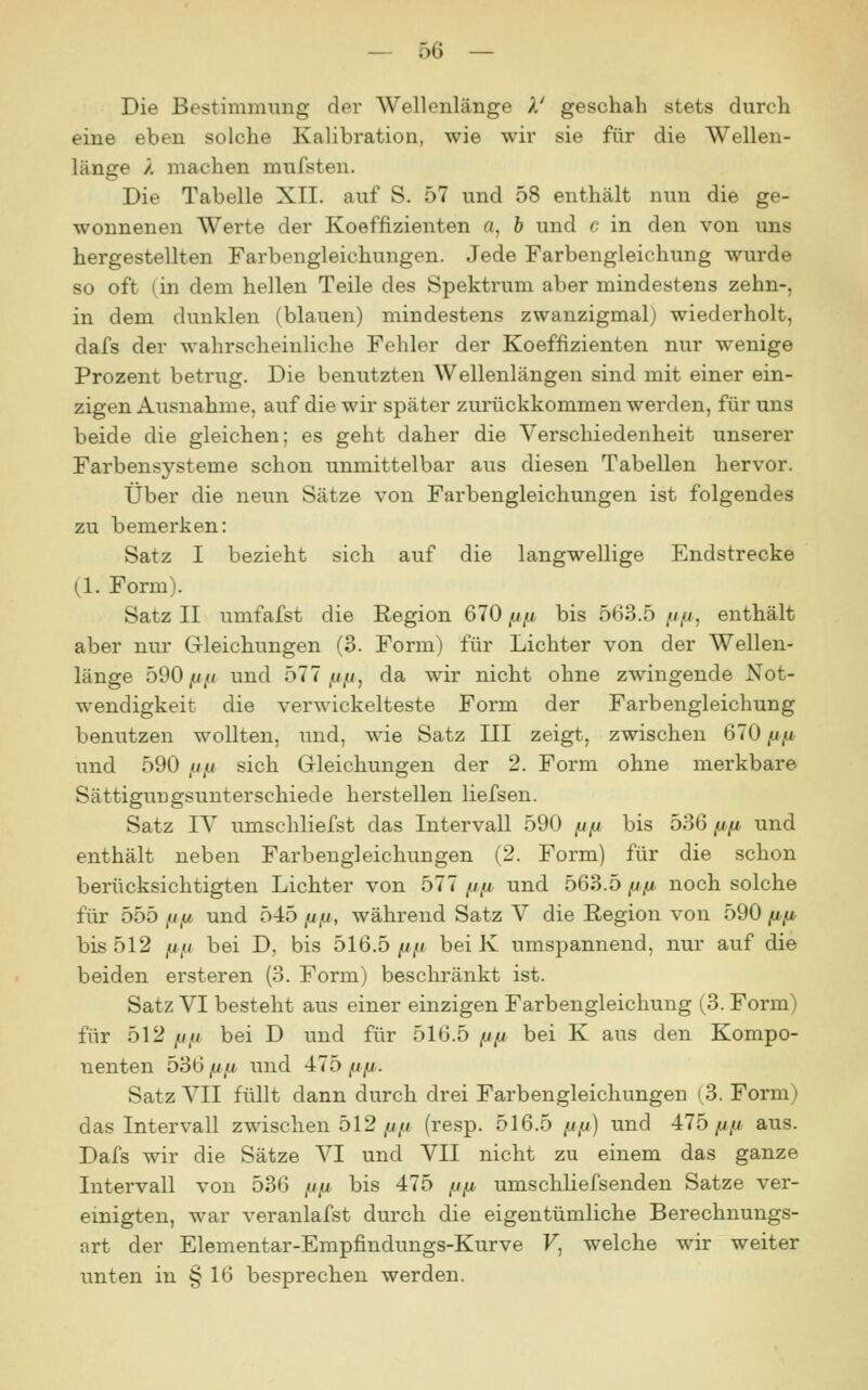 Die Bestimmung der Wellenlänge k' geschah stets durch eine eben solche Kalibration, wie wir sie für die Wellen- länge /, machen mufsten. Die Tabelle XII. auf S. 57 und 58 enthält nun die ge- wonnenen Werte der Koeffizienten a, 6 und c in den von uns hergestellten Farbengleichungen. Jede Farbengleichung wurde so oft (in dem hellen Teile des Spektrum aber mindestens zehn-, in dem dunklen (blauen) mindestens zwanzigmal) wiederholt, dafs der wahrscheinliche Fehler der Koeffizienten nur wenige Prozent betrug. Die benutzten Wellenlängen sind mit einer ein- zigen Ausnahme, auf die wir später zurückkommen werden, für uns beide die gleichen; es geht daher die Verschiedenheit unserer Farbensysteme schon unmittelbar aus diesen Tabellen hervor. Über die neun Sätze von Farbengleichungen ist folgendes zu bemerken: Satz I bezieht sich auf die langwellige Endstrecke (1. Form). Satz II umfafst die Region 610 fj/i bis 563.5 //,«, enthält aber nur Gleichungen (3. Form) für Lichter von der Wellen- länge oQOfifi und bll fj/j, da wir nicht ohne zwingende Not- wendigkeit die verwickelteste Form der Farbengleichung benutzen wollten, und, wie Satz III zeigt, zwischen 670 (ifi und 590 //,(/ sich Gleichungen der 2. Form ohne merkbare Sättigungsuuterschiede herstellen liefsen. Satz IV umschliefst das Intervall 590 fjfj bis 536 fxfj, und enthält neben Farbengleichungen (2. Form) für die schon berücksichtigten Lichter von 577 (jp und 563.5 fifi noch solche für 555 fiy und 545 fjfj, während Satz V die Region von 590 f^fi bis 512 [j/.! bei D, bis 516.5 /jfi bei K umspannend, nur auf die beiden ersteren (3. Form) beschränkt ist. Satz VI besteht aus einer einzigen Farbengleichung (3. Form) für 512 /i// bei D und für 516.5 fjfi bei K aus den Kompo- nenten 536 fifi und 475 ij/j. Satz VII füllt dann durch drei Farbengleichungen (3. Form) das Intervall zwischen 512//// (resp. 516.5 ju/^) und Alb fxfi aus. Dafs wir die Sätze VI und VII nicht zu einem das ganze Intervall von 536 /i,u bis 475 //// umschliefsenden Satze ver- einigten, war veranlafst durch die eigentümliche Berechnungs- art der Elementar-Empfindungs-Kurve F, welche wir weiter unten in § 16 besprechen werden.