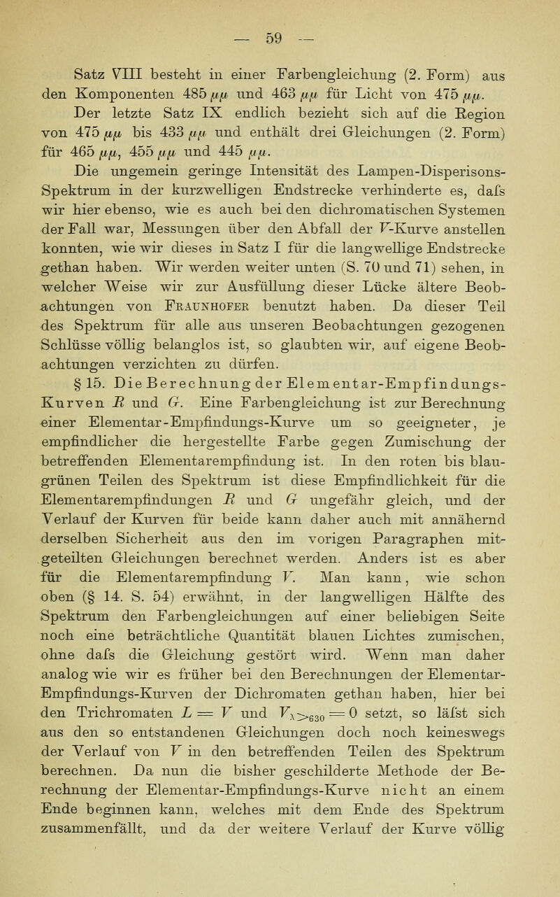 Satz VIII besteht in einer Farbengleichnng (2. Form) ans den Komponenten 485 fj^ nnd 463 fin für Licht von 475 fifj,. Der letzte Satz IX endlich bezieht sich auf die Resion von 475 fifi bis 433 /./,« und enthält drei Gleichungen (2. Form) für 465 IIfi^ 455 ^x^ und 445 fjn. Die ungemein geringe Intensität des Lampen-Disperisons- Spektrum in der kurzwelligen Endstrecke verhinderte es, dafs wir hier ebenso, wie es auch bei den dichromatischen Systemen der Fall war, Messungen über den Abfall der F-Kurve anstellen konnten, wie wir dieses in Satz I für die langwellige Endstrecke gethan haben. Wir werden weiter unten (S. 70 und 71) sehen, in welcher Weise wir zur Ausfüllung dieser Lücke ältere Beob- achtungen von Fraunhofer benutzt haben. Da dieser Teil des Spektrum für alle aus unseren Beobachtungen gezogenen Schlüsse völlig belanglos ist, so glaubten wir, auf eigene Beob- achtungen verzichten zu dürfen. § 15. Die Berechnung der Elementar-Empfindungs- Kurven II und G. Eine Farbengleichung ist zur Berechnung einer Elementar-Empfindungs-Kurve um so geeigneter, je empfindlicher die hergestellte Farbe gegen Zumischung der betreffenden Elementarempfindung ist. In den roten bis blau- grünen Teilen des Spektrum ist diese Empfindlichkeit für die Elementarempfindungen R und G ungefähr gleich, und der Verlauf der Kurven für beide kann daher auch mit annähernd derselben Sicherheit aus den im vorigen Paragraphen mit- geteilten Gleichungen berechnet werden. Anders ist es aber für die Elementarempfindung F. Man kann, wie schon oben (§ 14. S. 54) erwähnt, in der langwelligen Hälfte des Spektrum den Farbengleichungen auf einer beliebigen Seite noch eine beträchtliche Quantität blauen Lichtes zumischen, ohne dafs die Gleichung gestört wird. Wenn man daher analog wie wir es früher bei den Berechnungen der Elementar- Empfindungs-Kurven der Dichromaten gethan haben, hier bei den Trichromaten L = V und F;v>630 =^ ^ setzt, so läfst sich aus den so entstandenen Gleichungen doch noch keineswegs der Verlauf von F in den betreffenden Teilen des Spektrum berechnen. Da nun die bisher geschilderte Methode der Be- rechnung der Elementar-Empfindungs-Kurve nicht an einem Ende beginnen kann, welches mit dem Ende des Spektrum zusammenfällt, und da der weitere Verlauf der Kurve vöUig