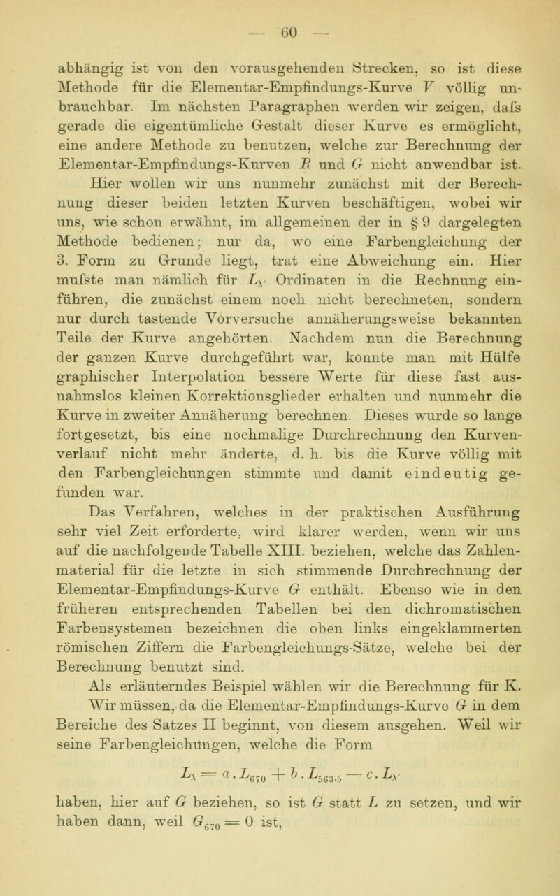 abhängig ist von den vorausgehenden Strecken, so ist diese Methode für die Elementar-Empiindungs-Kurve V völlig un- brauchbar. Im nächsten Paragraphen werden wir zeigen, dafs gerade die eigentümliche Gestalt dieser Kurve es ermöglicht, eine andere Methode zu benutzen, welche zur Berechnung der Elementar-Empfindungs-Kurven J? und G nicht anwendbar ist. Hier wollen wir uns nunmehr zunächst mit der Berech- nung dieser beiden letzten Kurven beschäftigen, wobei wir uns, wie schon erwähnt, im allgemeinen der in i? 9 dargelegten Methode bedienen; nur da, wo eine Farbengleichung der 3. Form zu Grunde liegt, trat eine Abweichung ein. Hier mufste man nämlich für L^- Ordinaten in die Rechnung ein- führen, die zunächst einem noch nicht berechneten, sondern nur durch tastende Vorversuche annäherungsweise bekannten Teile der Kurve angehörten. Nachdem nun die Berechnung der ganzen Kurve durchgeführt war, konnte man mit Hülfe graphischer Interpolation bessere Werte für diese fast aus- nahmslos kleinen Korrektionsglieder erhalten und nunmehr die Kurve in zweiter Annäherung berechnen. Dieses wurde so lange fortgesetzt, bis eine nochmalige Durchrechnung den Kurven- verlauf nicht mehr änderte, d. h. bis die Kurve völlig mit den Farbengleichungen stimmte und damit eindeutig ge- funden war. Das Verfahren, welches in der praktischen Ausführung sehr viel Zeit erforderte, wird klarer werden, wenn wir uns auf die nachfolgende Tabelle XIII. beziehen, welche das Zahlen- material für die letzte in sich stimmende Durchrechnung der Elementar-Empfindungs-Kurve G enthält. Ebenso wie in den früheren entsprechenden Tabellen bei den dichromatischen Farbensystemen bezeichnen die oben links eingeklammerten römischen Ziffern die Farbengleichungs-Sätze, welche bei der Berechnung benutzt sind. Als erläuterndes Beispiel wählen wir die Berechnung für K. Wir müssen, da die Elementar-Empfindungs-Kurve G in dem Bereiche des Satzes II beginnt, von diesem ausgehen. Weil wir seine Farbengleichnngen, welche die Form Zx = a . L^.^ -(- h. L.63.5 — c. Ly haben, hier auf G beziehen, so ist G statt L zu setzen, und wir haben dann, weil G^-^ = 0 ist,